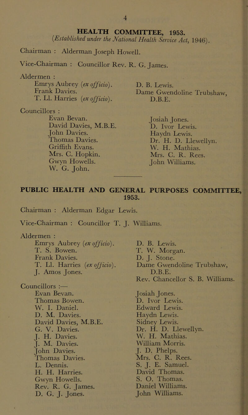 HEALTH COMMITTEE, 1953. (■Established under the National Health Service Act, 1946). Chairman : Alderman Joseph Howell. Vice-Chairman : Councillor Rev. R. G. James. Aldermen : Emrys Aubrey (ex officio). Frank Davies. T. LI. Harries (ex officio). Councillors : Evan Bevan. David Davies, M.B.E. John Davies. Thomas Davies. Griffith Evans. Mrs. C. Hopkin. Gwyn Howells. W. G. John. D. B. Lewis. Dame Gwendoline Trubshaw, D.B.E. Josiah Jones. D. Ivor Lewis. Haydn Lewis. Dr. H. D. Llewellyn. W. H. Mathias. Mrs. C. R. Rees. John Williams. PUBLIC HEALTH AND GENERAL PURPOSES COMMITTEE, 1953. Chairman : Alderman Edgar Lewis. Vice-Chairman : Councillor T. J Aldermen : Emrys Aubrey (ex officio). T. S. Bowen. Frank Davies. T. LI. Harries (ex officio). J. Amos Jones. Councillors :— Evan Bevan. Thomas Bowen. W. I. Daniel. D. M. Davies. David Davies, M.B.E. G. V. Davies. J. H. Davies. J. M. Davies. John Davies. Thomas Davies. L. Dennis. H. H. Harries. Gwyn Howells. Rev. R. G. James. D. G. J. Jones. Williams. D. B. Lewis. T. W. Morgan. D. J. Stone. Dame Gwendoline Trubshaw, D.B.E. Rev. Chancellor S. B. Williams. Josiah Jones. D. Ivor Lewis. Edward Lewis. Haydn Lewis. Sidney Lewis. Dr. H. D. Llewellyn. W. H. Mathias. William Morris. J. D. Phelps. Mrs. C. R. Rees. S. J. E. Samuel. David Thomas. S. O. Thomas. Daniel Williams. John Williams.