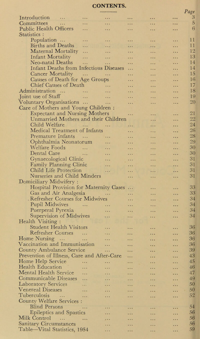 CONTENTS. Introduction Committees Public Health Officers Statistics : Population ... Births and Deaths Maternal Mortality ... Infant Mortality Neo-natal Deaths Infant Deaths from Infectious Diseases Cancer Mortality Causes of Death for Age Groups Chief Causes of Death Administration ... Joint use of Staff Voluntary Organisations ... Care of Mothers and Young Children ; Expectant and Nursing Mothers Unmarried Mothers and their Children Child Welfare Medical Treatment of Infants Premature Infants Ophthalmia Neonatorum Welfare Foods Dental Care Gynaecological Clinic Family Planning Clinic Child Life Protection Nurseries and Child Minders Domiciliary Midwifery : Hospital Provision for Maternity Cases Gas and Air Analgesia Refresher Courses for Midwives Pupil Midwives Puerperal Pyrexia Supervision of Midwives Health Visiting : Student Health Visitors Refresher Courses Home Nursing ... Vaccination and Immunisation County Ambulance Service Prevention of Illness, Care and After-Care Home Help Service Health Education Mental Health Service Communicable Diseases ... Laboratory Services Venereal Diseases Tuberculosis County Welfare Services : Blind Persons Epileptics and Spastics Milk Control Sanitary Circumstances Table—Vital Statistics, 1954 Page 3 5 6 11 11 12 13 14 14 15 16 17 18 19 20 21 22 24 26 28 29 30 30 31 31 31 31 33 33 34 34 34 34 36 36 36 36 39 43 45 46 47 49 50 50 54 56 56 56 59