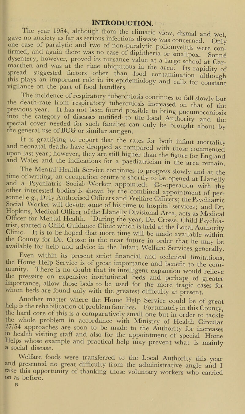 INTRODUCTION. The year 1954, although from the climatic view, dismal and wet gave no anxiety as far as serious infectious disease was concerned Onlv one case of paralytic and two of non-paralytic poliomyelitis were con firmed, and again there was no case of diphtheria or smallpox. Sonne dysentery, howe\er, pioved its nuisance value at a large school at Car- marthen and was at the time ubiquitous in the area. Its rapidity of spread suggested factors other than food contamination although this plays an important role in its epidemiology and calls for constant vigilance on the part of food handlers. The incidence of respiratory tuberculosis continues to fall slowly but the death-rate from respiratory tuberculosis increased on that of the previous year. It has not been found possible to bring pneumoconiosis into the category of diseases notified to the local Authority and the special cover needed for such families can only be brought about hv the general use of BCG or similar andgen. It is gratifying to report that the rates for both infant mortality and neonatal deaths have dropped as compared with those commented upon last year; however, they are still higher than the figure for England and Wales and the indications for a paediatrician in the area remain. The Mental Health Service continues to progress slowly and at the time of writing, an occupation centre is shortly to be opened at Llanelly and a Psychiatric Social Worker appointed. Co-operation with the other interested bodies is shewn by the combined appointment of per- sonnel e.g., Duly Authorised Officers and Welfare Officers; the Psychiatric Social Worker will devote some of his time to hospital services; and Dr. Hopkins, Medical Officer of the Llanelly Divisional Area, acts as Medical Officer for Mental Health. During the year, Dr. Crosse, Child Psychia- trist, started a Child Guidance Clinic which is held at the Local Authority Clinic. It is to be hoped that more time will be made available within the County for Dr. Crosse in the near future in order that he may be available for help and advice in the Infant Welfare Services generally. Even within its present strict financial and technical limitations, the Home Help Service is of great importance and benefit to the com- munity. There is no doubt that its intelligent expansion would relieve the pressure on expensive institutional beds and perhaps of greater importance, allow those beds to be used for the more tragic cases for whom beds are found only with the greatest difficulty at present. Another matter where the Home Help Service could be of great help is the rehabilitation of problem families. Lortunately in this County, die hard core of this is a comparatively small one but in order to tackle the whole problem in accordance with Ministry of Health Circular 27/54 approaches are soon to be made to the Authority for increases m health visiting staff and also for the appointment of special Home Helps whose example and practical help may prevent what is mainly a social disease. Welfare foods were transferred to the Local Authority this year and presented no great difficulty from the administrative angle and I take this opportunity of thanking those voluntary workers who carried on as before. B