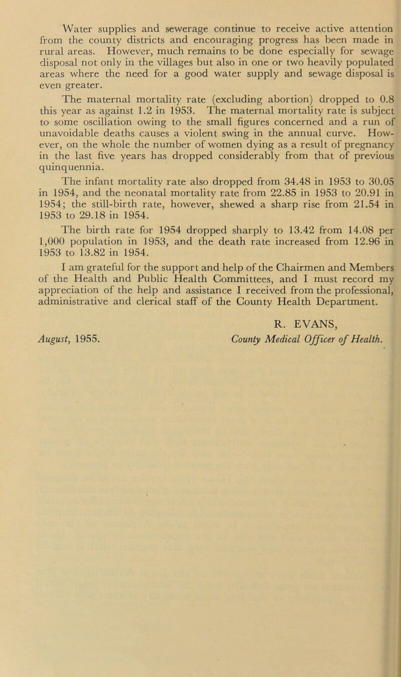 Water supplies and sewerage continue to receive active attention from the county districts and encouraging progress has been made in rural areas. However, much remains to be done especially for sewage disposal not only in the villages but also in one or two heavily populated areas where the need for a good water supply and sewage disposal is even greater. The maternal mortality rate (excluding abortion) dropped to 0.8 this year as against 1.2 in 1953. The maternal mortality rate is subject to some oscillation owing to the small figures concerned and a run of unavoidable deaths causes a violent swing in the annual curve. How- ever, on the whole the number of women dying as a result of pregnancy in the last five years has dropped considerably from that of previous quinquennia. The infant mortality rate also dropped from 34.48 in 1953 to 30.05 in 1954, and the neonatal mortality rate from 22.85 in 1953 to 20.91 in 1954; the still-birth rate, however, shewed a sharp rise from 21.54 in 1953 to 29.18 in 1954. The birth rate for 1954 dropped sharply to 13.42 from 14.08 per 1,000 population in 1953, and the death rate increased from 12.96 in 1953 to 13.82 in 1954. I am grateful for the support and help of the Chairmen and Members of the Health and Public Health Committees, and I must record my appreciation of the help and assistance I received from the professional, administrative and clerical staff of the County Health Department. August, 1955. R. EVANS, County Medical Officer of Health.