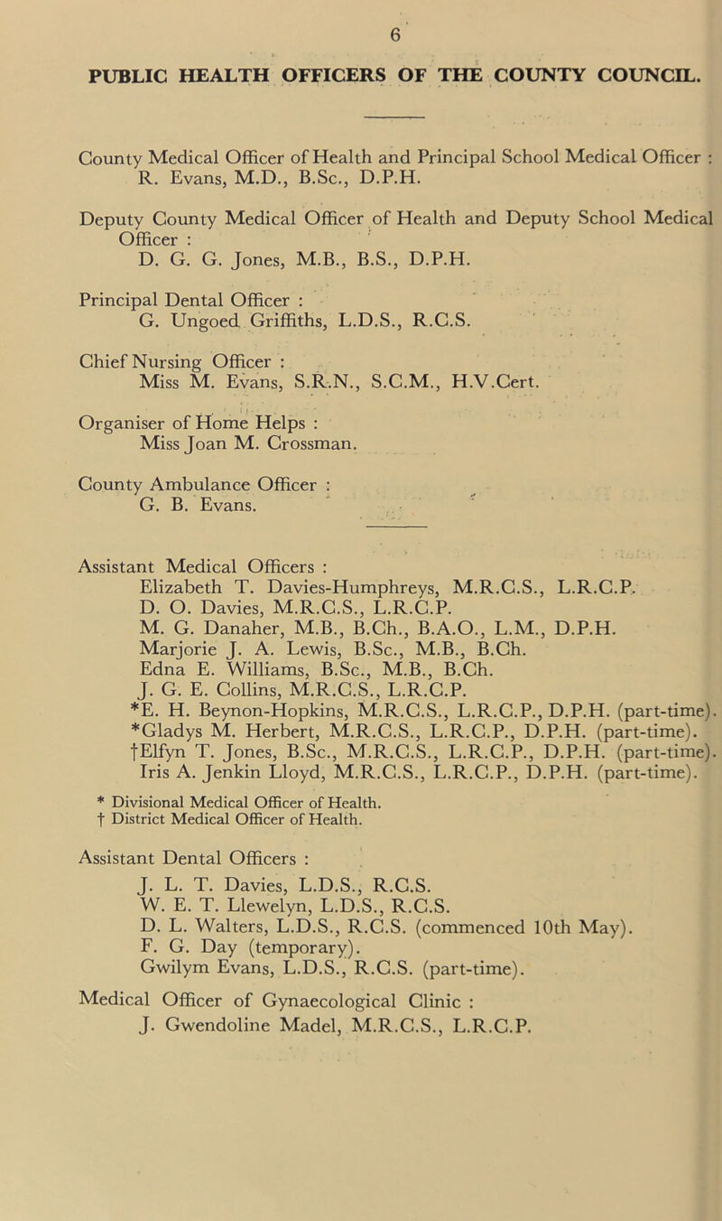 PUBLIC HEALTH OFFICERS OF THE COUNTY COUNCIL. County Medical Officer of Health and Principal School Medical Officer : R. Evans, M.D., B.Sc., D.P.H. Deputy County Medical Officer of Health and Deputy School Medical Officer : D. G. G. Jones, M.B., B.S., D.P.H. Principal Dental Officer : G. Ungoed Griffiths, L.D.S., R.C.S. Chief Nursing Officer : Miss M. Evans, S.R.N., S.C.M., H.V.Cert. Organiser of Home Helps : Miss Joan M. Crossman. County Ambulance Officer : G. B. Evans. Assistant Medical Officers : Elizabeth T. Davies-Humphreys, M.R.C.S., L.R.C.P. D. O. Davies, M.R.C.S., L.R.C.P. M. G. Danaher, M.B., B.Ch., B.A.O., L.M., D.P.H. Marjorie J. A. Lewis, B.Sc., M.B., B.Ch. Edna E. Williams, B.Sc., M.B., B.Ch. J. G. E. Collins, M.R.C.S., L.R.C.P. *E. H. Beynon-Hopkins, M.R.C.S., L.R.C.P., D.P.H. (part-time). *Gladys M. Herbert, M.R.C.S., L.R.C.P., D.P.H. (part-time). fElfyn T. Jones, B.Sc., M.R.C.S., L.R.C.P., D.P.H. (part-time). Iris A. Jenkin Lloyd, M.R.C.S., L.R.C.P., D.P.H. (part-time). * Divisional Medical Officer of Health, f District Medical Officer of Health. Assistant Dental Officers : J. L. T. Davies, L.D.S., R.C.S. W. E. T. Llewelyn, L.D.S., R.C.S. D. L. Walters, L.D.S., R.C.S. (commenced 10th May). F. G. Day (temporary). Gwilym Evans, L.D.S., R.C.S. (part-time). Medical Officer of Gynaecological Clinic : J. Gwendoline Madel, M.R.C.S., L.R.C.P.