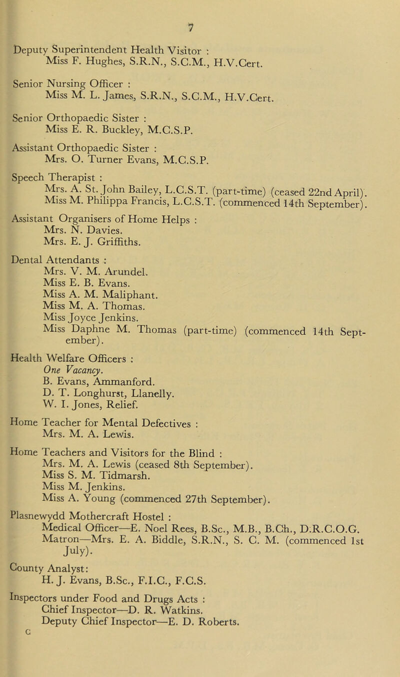 Deputy Superintendent Health Visitor : Miss F. Hughes, S.R.N., S.C.M., H.V.Cert. Senior Nursing Officer : Miss M. L. James, S.R.N., S.C.M., H.V.Cert. Senior Orthopaedic Sister : Miss E. R. Buckley, M.C.S.P. Assistant Orthopaedic Sister : Mrs. O. Turner Evans, M.C.S.P. Speech Therapist : Mrs. A. St.John Bailey, L.C.S.T. (part-time) (ceased 22nd April). Miss M. Philippa Francis, L.C.S.T. (commenced 14th September). Assistant Organisers of Home Helps : Mrs. N. Davies. Mrs. E. J. Griffiths. Dental Attendants : Mrs. V. M. Arundel. Miss E. B. Evans. Miss A. M. Maliphant. Miss M. A. Thomas. Miss Joyce Jenkins. Miss Daphne M. Thomas (part-time) (commenced 14th Sept- ember). Health Welfare Officers : One Vacancy. B. Evans, Ammanford. D. T. Longhurst, Llanelly. W. I. Jones, Relief. Home Teacher for Mental Defectives : Mrs. M. A. Lewis. Home Teachers and Visitors for the Blind : Mrs. M. A. Lewis (ceased 8th September). Miss S. M. Tidmarsh. Miss M. Jenkins. Miss A. Young (commenced 27th September). Plasnewydd Mothercraft Hostel : Medical Officer—E. Noel Rees, B.Sc., M.B., B.Ch., D.R.C.O.G. Matron—Mrs. E. A. Biddle, S.R.N., S. C. M. (commenced 1st July). County Analyst: H. J. Evans, B.Sc., F.I.C., F.C.S. Inspectors under Food and Drugs Acts : Chief Inspector—D. R. Watkins. Deputy Chief Inspector—E. D. Roberts.