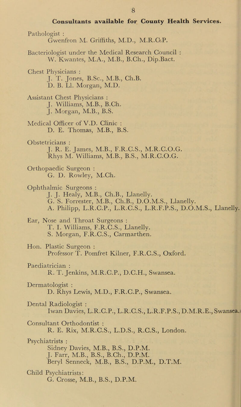 Consultants available for County Health Services. Pathologist : Gwenfron M. Griffiths, M.D., M.R.G.P. Bacteriologist under the Medical Research Council : W. Kwantes, M.A., M.B., B.Ch., Dip.Bact. Chest Physicians : J. T. Jones, B.Sc., M.B., Ch.B. D. B. LI. Morgan, M.D. Assistant Chest Physicians : J. Williams, M.B., B.Ch. J. Morgan, M.B., B.S. Medical Officer of V.D. Clinic : D. E. Thomas, M.B., B.S. Obstetricians : J. R. E. James, M.B., F.R.C.S., M.R.C.O.G. Rhys M. Williams, M.B., B.S., M.R.C.O.G. Orthopaedic Surgeon : G. D. Rowley, M.Ch. Ophthalmic Surgeons : J. J. Healy, M.B., Ch.B., Llanelly. G. S. Forrester, M.B., Ch.B., D.O.M.S., Llanelly. A. Philipp, L.R.C.P., L.R.C.S., L.R.F.P.S., D.O.M.S., Llanelly. Ear, Nose and Throat Surgeons : T. I. Williams, F.R.C.S., Llanelly. S. Morgan, F.R.C.S., Carmarthen. Hon. Plastic Surgeon : Professor T. Pomfret Kilner, F.R.C.S., Oxford. Paediatrician : R. T. Jenkins, M.R.C.P., D.C.H., Swansea. Dermatologist : D. Rhys Lewis, M.D., F.R.C.P., Swansea. Dental Radiologist : Iwan Davies, L.R.C.P., L.R.C.S., L.R.F.P.S., D.M.R.E., Swansea. Consultant Orthodontist : R. E. Rix, M.R.C.S., L.D.S., R.C.S., London. Psychiatrists : Sidney Davies, M.B., B.S., D.P.M. J. Farr, M.B., B.S., B.Ch., D.P.M. Beryl Senneck, M.B., B.S., D.P.M., D.T.M. Child Psychiatrists: G. Crosse, M.B., B.S., D.P.M.