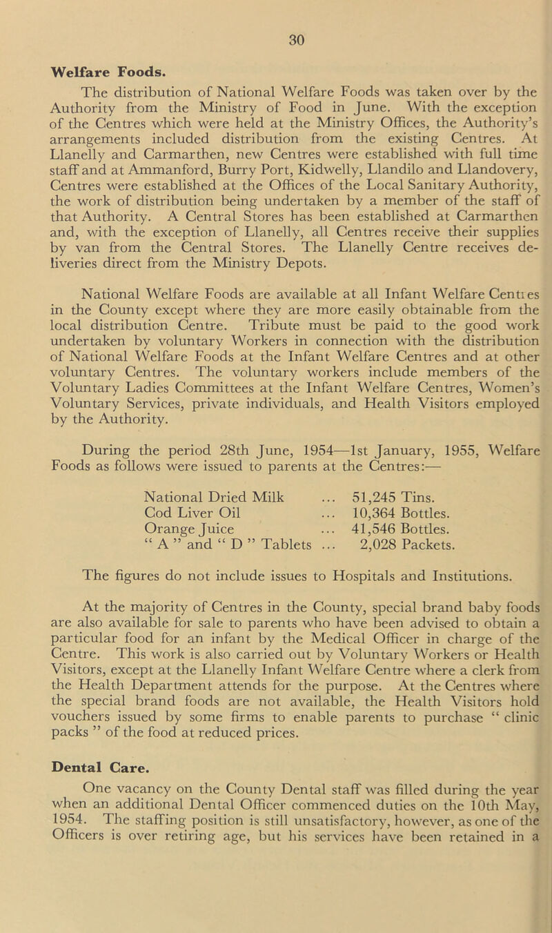 Welfare Foods. The distribution of National Welfare Foods was taken over by the Authority from the Ministry of Food in June. With the exception of the Centres which were held at the Ministry Offices, the Authority’s arrangements included distribution from the existing Centres. At Llanelly and Carmarthen, new Centres were established with full time staff and at Ammanford, Burry Port, Kidwelly, Llandilo and Llandovery, Centres were established at the Offices of the Local Sanitary Authority, the work of distribution being undertaken by a member of the staff of that Authority. A Central Stores has been established at Carmarthen and, with the exception of Llanelly, all Centres receive their supplies by van from the Central Stores. The Llanelly Centre receives de- liveries direct from the Ministry Depots. National Welfare Foods are available at all Infant Welfare Centres in the County except where they are more easily obtainable from the local distribution Centre. Tribute must be paid to the good work undertaken by voluntary Workers in connection with the distribution of National Welfare Foods at the Infant Welfare Centres and at other voluntary Centres. The voluntary workers include members of the Voluntary Ladies Committees at the Infant Welfare Centres, Women’s Voluntary Services, private individuals, and Health Visitors employed by the Authority. During the period 28th June, 1954—1st January, 1955, Welfare Foods as follows were issued to parents at the Centres:— National Dried Milk Cod Liver Oil Orange Juice “ A ” and “ D ” Tablets 51,245 Tins. 10,364 Bottles. 41,546 Bottles. 2,028 Packets. The figures do not include issues to Hospitals and Institutions. At the majority of Centres in the County, special brand baby foods are also available for sale to parents who have been advised to obtain a particular food for an infant by the Medical Officer in charge of the Centre. This work is also carried out by Voluntary Workers or Health Visitors, except at the Llanelly Infant Welfare Centre where a clerk from the Health Department attends for the purpose. At the Centres where the special brand foods are not available, the Health Visitors hold vouchers issued by some firms to enable parents to purchase “ clinic packs ” of the food at reduced prices. Dental Care. One vacancy on the County Dental staff was filled during the year when an additional Dental Officer commenced duties on the 10th May, 1954. The staffing position is still unsatisfactory, however, as one of the Officers is over retiring age, but his services have been retained in a
