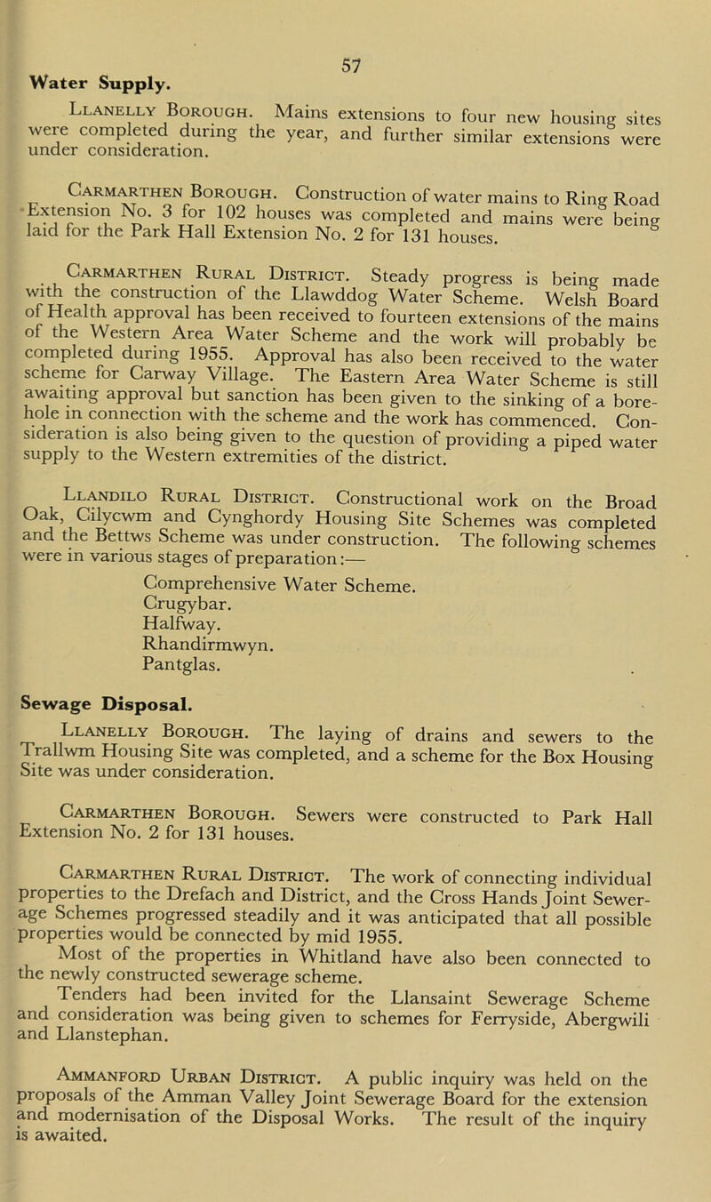Water Supply. Llanelly Borough. Mains extensions to four new housing sites were completed during the year, and further similar extensions were under consideration. Carmarthen Borough. Construction of water mains to Ring Road Extension No. 3 for 102 houses was completed and mains were being laid for the Park Hall Extension No. 2 for 131 houses. . Carmarthen Rural District. Steady progress is being made with the construction of the Llawddog Water Scheme. Welsh Board of Health approval has been received to fourteen extensions of the mains of the Western Area Water Scheme and the work will probably be completed during 1955. Approval has also been received to the water scheme for Carway Village. The Eastern Area Water Scheme is still awaiting approval but sanction has been given to the sinking of a bore- hole in connection with the scheme and the work has commenced. Con- sideration is also being given to the question of providing a piped water supply to the Western extremities of the district. Llandilo Rural District. Constructional work on the Broad Oak, Cilycwm and Cynghordy Housing Site Schemes was completed and the Bettws Scheme was under construction. The following schemes were in various stages of preparation:— Comprehensive Water Scheme. Crugybar. Halfway. Rhandirmwyn. Pantglas. Sewage Disposal. Llanelly Borough. The laying of drains and sewers to the Trallwm Housing Site was completed, and a scheme for the Box Housing Site was under consideration. Carmarthen Borough. Sewers were constructed to Park Hall Extension No. 2 for 131 houses. Carmarthen Rural District. The work of connecting individual properties to the Drefach and District, and the Cross Hands Joint Sewer- age Schemes progressed steadily and it was anticipated that all possible properties would be connected by mid 1955. Most of the properties in Whitland have also been connected to the newly constructed sewerage scheme. Tenders had been invited for the Llansaint Sewerage Scheme and consideration was being given to schemes for Ferryside, Abergwili and Llanstephan. Ammanford Urban District. A public inquiry was held on the proposals of the Amman Valley Joint Sewerage Board for the extension and modernisation of the Disposal Works. The result of the inquiry is awaited.