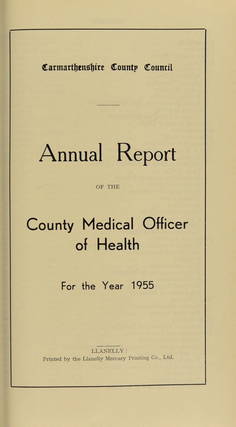 Carmarthenshire Countp Council Annual Report OF THE County Medical Officer of Health For the Year 1955 LLANELLY: Printed by the Llanelly Mercury Printing Co., Ltd.