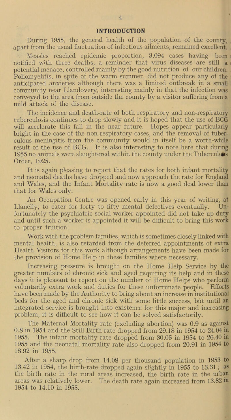 INTRODUCTION During 1955, the general health of the population of the county, apart from the usual fluctuation of infectious ailments, remained excellent. Measles reached epidemic proportion, 3,094 cases having been notified with three deaths, a reminder that virus diseases are still a i potential menace, controlled mainly by the good nutrition of our children. Poliomyelitis, in spite of the warm summer, did not produce any of the anticipated anxieties although there was a limited outbreak in a small community near Llandovery, interesting mainly in that the infection was conveyed to the area from outside the county by a visitor suffering from a mild attack of the disease. The incidence and death-rate of both respiratory and non-respiratory tuberculosis continues to drop slowly and it is hoped that the use of BCG will accelerate this fall in the near future. Hopes appear particularly bright in the case of the non-respiratory cases, and the removal of tuber- culous meningitis from the community would in itself be a worth-while result of the use of BCG. It is also interesting to note here that during 1955 no animals were slaughtered within, the county under the Tuberculous Order, 1925. It is again pleasing to report that the rates for both infant mortality and neonatal deaths have dropped and now approach the rate for England and Wales, and the Infant Mortality rate is now a good deal lower than that for Wales only. An Occupation Centre was opened early in this year of writing, at Llanelly, to cater for forty to fifty mental defectives eventually. Un- fortunately the psychiatric social worker appointed did not take up duty and until such a worker is appointed it will be difficult to bring this work to proper fruition. Work with the problem families, which is sometimes closely linked with mental health, is also retarded from the deferred appointments of extra Health Visitors for this work although arrangements have been made for the provision of Home Help in these families where necessary. Increasing pressure is brought on the Home Help Service by the greater numbers of chronic sick and aged requiring its help and in these days it is pleasant to report on the number of Home Helps who perform voluntarily extra work and duties for these unfortunate people. Efforts have been made by the Authority to bring about an increase in institutional beds for the aged and chronic sick with some little success, but until an integrated service is brought into existence for this major and increasing problem, it is difficult to see how it can be solved satisfactorily. The Maternal Mortality rate (excluding abortion) was 0.9 as against 0.8 in 1954 and the Still Birth rate dropped from 29.18 in 1954 to 24.04 in 1955. The infant mortality rate dropped from 30.05 in 1954 to 26.40 in 1955 and the neonatal mortality rate also dropped from 20.91 in 1954 to 18.92 in 1955. After a sharp drop from 14.08 per thousand population in 1953 to 13.42 in 1954, the birth-rate dropped again slightly in 1955 to 13.31 ; as the birth rate in the rural areas increased, the birth rate in the urban areas was relatively lower. The death rate again increased from 13.82 in 1954 to 14.10 in 1955.