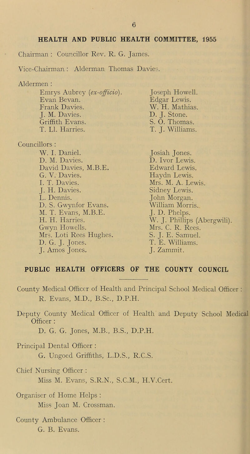 HEALTH AND PUBLIC HEALTH COMMITTEE, 1955 Chairman : Councillor Rev. R. G. James. Vice-Chairman : Alderman Thomas Davies. Aldermen : Emrys Aubrey (ex-officio). Evan Be van. Frank Davies. J. M. Davies. Griffith Evans. T. LI. Harries. Councillors : W. I. Daniel. D. M. Davies. David Davies, M.B.E. G. V. Davies. I. T. Davies. J. H. Davies. L. Dennis. D. S. Gwynfor Evans. M. T. Evans, M.B.E. H. H. Harries. Gwyn Howells. Mrs. Loti Rees Hughes. D. G. J. Jones. J. Amos Jones. Joseph Howell. Edgar Lewis. W. H. Mathias. D. J. Stone. S. O. Thomas. T. J. Williams. Josiah Jones. D. Ivor Lewis. Edward Lewis. Haydn Lewis. Mrs. M. A. Lewis. Sidney Lewis. John Morgan. William Morris. J. D. Phelps. W. J. Phillips (Abergwili). Mrs. C. R. Rees. S. J. E. Samuel. T. E. Williams. J. Zammit. PUBLIC HEALTH OFFICERS OF THE COUNTY COUNCIL County Medical Officer of Health and Principal School Medical Officer : R. Evans, M.D., B.Sc., D.P.H. Deputy County Medical Officer of Health and Deputy School Medical Officer : D. G. G. Jones, M.B., B.S., D.P.H. Principal Dental Officer : G. Ungoed Griffiths, L.D.S., R.C.S. Chief Nursing Officer : Miss M. Evans, S.R.N., S.C.M., H.V.Cert. Organiser of Plomc Helps : Miss Joan M. Crossman. County Ambulance Officer : G. B. Evans.