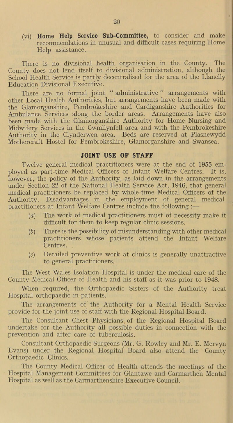 (vi) Home Help Service Sub-Committee, to consider and make recommendations in unusual and difficult cases requiring Home Help assistance. There is no divisional health organisation in the County. The County does not lend itself to divisional administration, although the School Health Service is partly decentralised for the area of the Llanelly Education Divisional Executive. There are no formal joint “ administrative ” arrangements with other Local Health Authorities, but arrangements have been made with the Glamorganshire, Pembrokeshire and Cardiganshire Authorities for Ambulance Services along the border areas. Arrangements have also been made with the Glamorganshire Authority for Home Nursing and Midwifery Services in the Cwmllynfell area and with the Pembrokeshire Authority in the Clynderwen area. Beds are reserved at Plasnewydd Mothercraft Hostel for Pembrokeshire, Glamorganshire and Swansea. JOINT USE OF STAFF Twelve general medical practitioners were at the end of 1955 em- ployed as part-time Medical Officers of Infant Welfare Centres. It is, however, the policy of the Authority, as laid down in the arrangements under Section 22 of the National Health Service Act, 1946, that general medical practitioners be replaced by whole-time Medical Officers of the Authority. Disadvantages in the employment of general medical practitioners at Infant Welfare Centres include the following :— (a) The work of medical practitioners must of necessity make it difficult for them to keep regular clinic sessions. (b) There is the possibility of misunderstanding with other medical practitioners whose patients attend the Infant Welfare Centres. (c) Detailed preventive work at clinics is generally -unattractive to general practitioners. The West Wales Isolation Hospital is under the medical care of the County Medical Officer of Health and his staff as it was prior to 1948. When required, the Orthopaedic Sisters of the Authority treat Hospital orthopaedic in-patients. The arrangements of the Authority for a Mental Health Service provide for the joint use of staff with the Regional Hospital Board. The Consultant Chest Physicians, of the Regional Hospital Board undertake for the Authority all possible duties in connection with the prevention and after care of tuberculosis. Consultant Orthopaedic Surgeons (Mr. G. Rowley and Mr. E. Mervyn Evans) under the Regional Hospital Board also attend the County Orthopaedic Clinics. The County Medical Officer of Health attends the meetings of the Hospital Management Committees for Glantawe and Carmarthen Mental Hospital as well as the Carmarthenshire Executive Council.