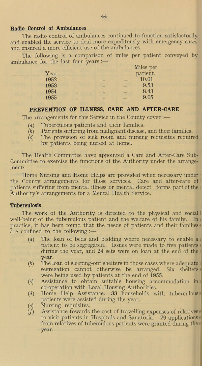 Radio Control of Ambulances The radio control of ambulances continued to function satisfactorily and enabled the service to deal more expeditously with emergency cases and ensured a more efficient use of the ambulances. The following is a comparison of miles per patient conveyed by ambulance for the last four years :— Miles per Year. patient. 1952 10.01 1953 9.53 1954 8.43 1955 9.05 PREVENTION OF ILLNESS, CARE AND AFTER-CARE The arrangements for this Service in the County cover :— (a) Tuberculous patients and their families. (b) Patients suffering from malignant disease, and their families. (c) The provision of sick room and nursing requisites required by patients being nursed at home. The Health Committee have appointed a Care and After-Care Sub- Committee to exercise the functions of the Authority under the arrange- ments. Home Nursing and Home Helps are provided when necessary under the County arrangements for those services. Care and after-care of patients suffering from mental illness or mental defect forms part of the Authority’s arrangements for a Mental Health Service. Tuberculosis The work of the Authority is directed to the physical and social well-being of the tuberculous patient and the welfare of his family. In practice, it has been found that the needs of patients and their families are confined to the following :— (a) The loan of beds and bedding where necessary to enable a . patient to be segregated. Issues were made to five patients during the year, and 24 sets were on loan at the end of the year. (b) The loan of sleeping-out shelters in those cases where adequate segregation cannot otherwise be arranged. Six shelters - were being used by patients at the end of 1955. (c) Assistance to obtain suitable housing accommodation in co-operation with Local Housing Authorities. (d) Home Help Assistance. 33 households with tuberculous - patients were assisted during the year. (e) Nursing requisites. (/) Assistance towards the cost of travelling expenses of relatives to visit patients in Hospitals and Sanatoria. 29 applications - from relatives of tuberculous patients were granted during the year.