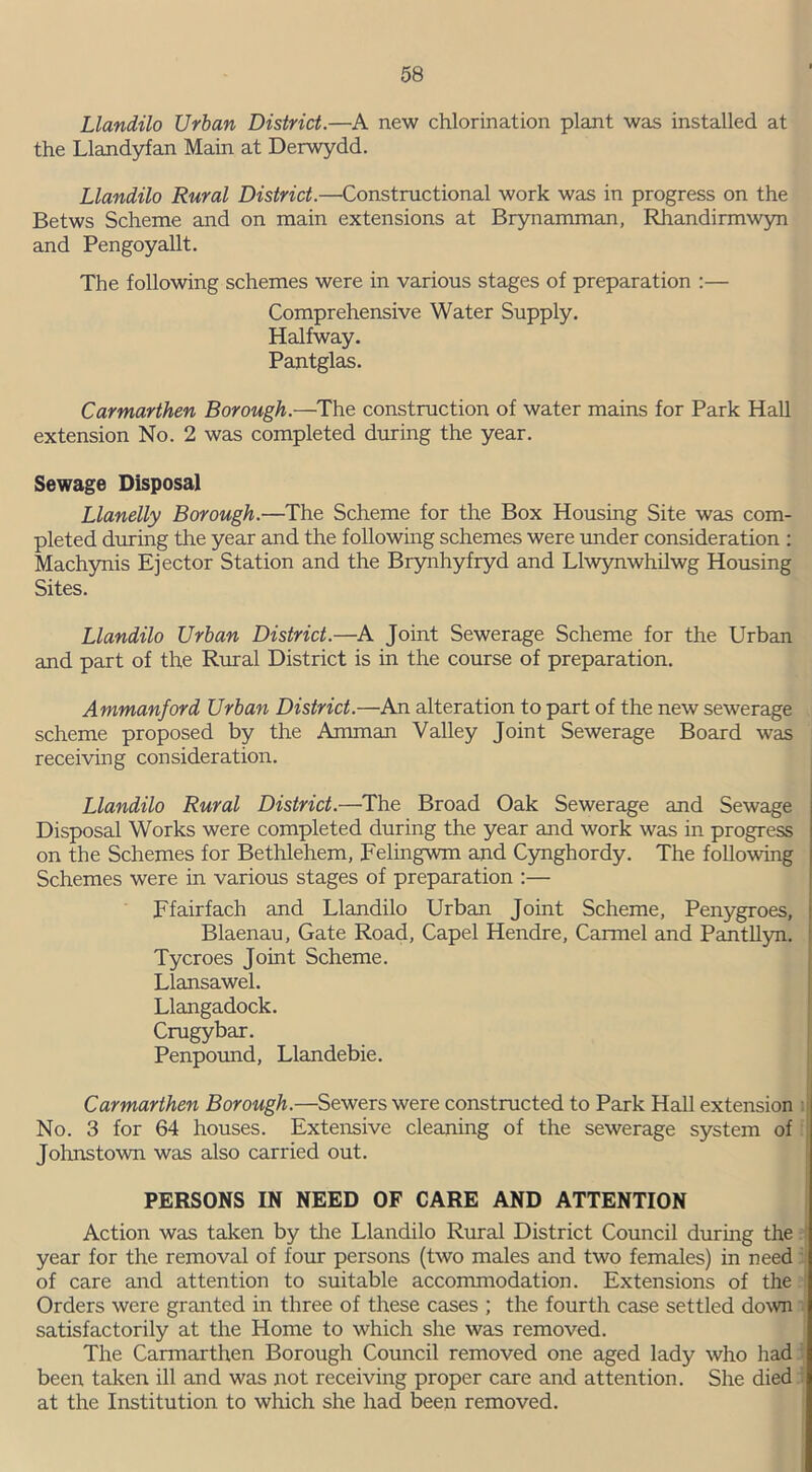 Llandilo Urban District.—A new chlorination plant was installed at the Llandyfan Main at Derwydd. Llandilo Rural District.—Constructional work was in progress on the Betws Scheme and on main extensions at Brynamman, Rhandirmwyn and Pengoyallt. The following schemes were in various stages of preparation :— Comprehensive Water Supply. Halfway. Pantglas. Carmarthen Borough.—The construction of water mains for Park Hall extension No. 2 was completed during the year. Sewage Disposal Llanelly Borough.—The Scheme for the Box Housing Site was com- pleted during the year and the following schemes were under consideration : Machynis Ejector Station and the Brynhyfryd and Llwynwhilwg Housing Sites. Llandilo Urban District.—A Joint Sewerage Scheme for the Urban and part of the Rural District is in the course of preparation. Ammanford Urban District.—An alteration to part of the new sewerage scheme proposed by the Amman Valley Joint Sewerage Board was receiving consideration. Llandilo Rural District.—The Broad Oak Sewerage and Sewage Disposal Works were completed during the year and work was in progress on the Schemes for Bethlehem, Felingwm and Cynghordy. The following Schemes were in various stages of preparation :— Ffairfach and Llandilo Urban Joint Scheme, Penygroes, Blaenau, Gate Road, Capel Hendre, Carmel and Pantllyn. Tycroes Joint Scheme. Llansawel. Llangadock. Crugybar. Penpound, Llandebie. Carmarthen Borough.—Sewers were constructed to Park Hall extension No. 3 for 64 houses. Extensive cleaning of the sewerage system of Johnstown was also carried out. PERSONS IN NEED OF CARE AND ATTENTION Action was taken by the Llandilo Rural District Council during the year for the removal of four persons (two males and two females) in need of care and attention to suitable accommodation. Extensions of the Orders were granted in three of these cases ; the fourth case settled down satisfactorily at the Plome to which she was removed. The Carmarthen Borough Council removed one aged lady who had been taken ill and was not receiving proper care and attention. She died at the Institution to which she had been removed.