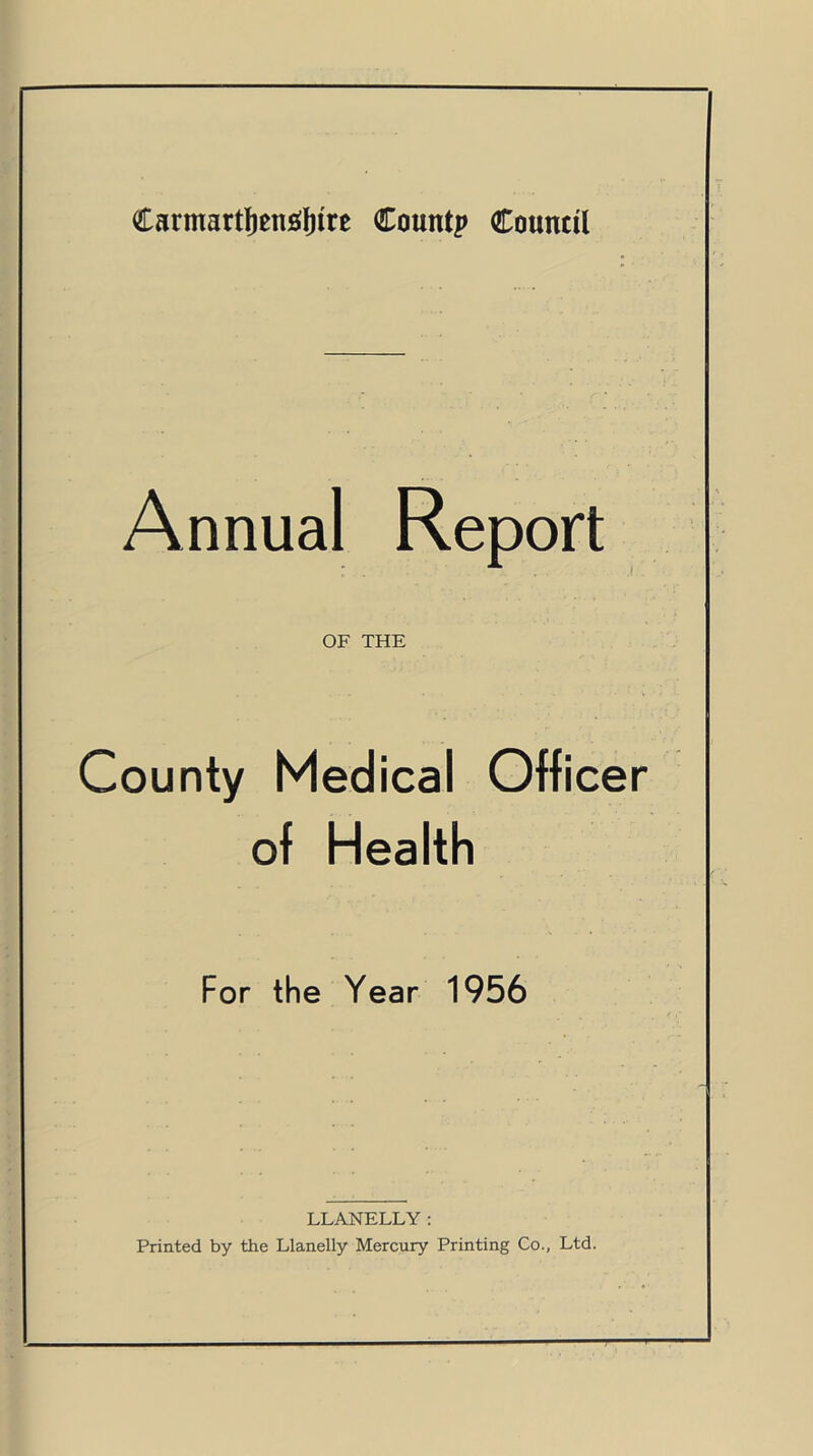 Carmartfjencrtnre County Council Annual Report OF THE County Medical Officer of Health For the Year 1956 LLANELLY: Printed by the Llanelly Mercury Printing Co., Ltd.