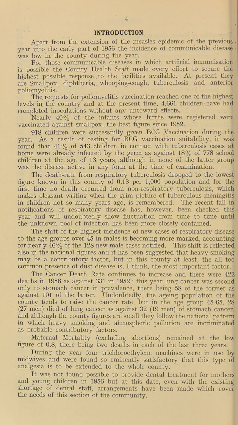 INTRODUCTION Apart from the extension of the measles epidemic of the previous year into the early part of 1956 the incidence of communicable disease was low in the county during the year. For those communicable diseases in which artificial immunisation is possible the County Health Staff made every effort to secure the highest possible response to the facilities available. At present they are Smallpox, diphtheria, whooping-cough, tuberculosis and anterior poliomyelitis. The requests for poliomyelitis vaccination reached one of the highest levels in the country and at the present time, 4,661 children have had completed inoculations without any untoward effects. Nearly 40% of the infants whose births were registered were vaccinated against smallpox, the best figure since 1952. 918 children were successfully given BCG Vaccination during the year. As a result of testing for BCG vaccination suitability, it was found that 41% of 543 children in contact with tuberculosis cases at home were already infected by the germ as against 18% of 778 school children at the age of 13 years, although in none of the latter group was the disease active in any form at the time of examination. The death-rate from respiratory tuberculosis dropped to the lowest figure known in this county of 0.13 per 1,000 population and for the fifst time no death occurred from non-respiratory tuberculosis, which makes pleasant writing when the grim picture of tuberculous meningitis in children not so many years ago, is remembered. The recent fall in notifications of respiratory disease has, however, been checked this year and will undoubtedly show fluctuation from time to time until the unknown pool of infection has been more closely contained. The shift of the highest incidence of new cases of respiratory disease to the age groups over 45 in males is becoming more marked, accounting for nearly 46% of the 128 new male cases notified. This shift is reflected also in the national figures and it has been suggested that heavy smoking may be a contributory factor, but in this county at least, the all too common presence of dust disease is, I think, the most important factor. The Cancer Death Rate continues to increase and there were 422 deaths in 1956 as against 331 in 1952 ; this year lung cancer was second only to stomach cancer in prevalence, there being 58 of the former as against 101 of the latter. Undoubtedly, the ageing population of the county tends to raise the cancer rate, but in the age group 45-65, 28 (27 men) died of lung cancer as against 32 (19 men) of stomach cancer, and although the county figures are small they follow the national pattern in which heavy smoking and atmospheric pollution are incriminated as probable contributory factors. Maternal Mortality (excluding abortions) remained at the low figure of 0.8, there being two deaths in each of the last three years. During the year four trichloroethylene machines were in use by midwives and were found so eminently satisfactory that this type of analgesia is to be extended to the whole county. It was not found possible to provide dental treatment for mothers and young children in 1956 but at this date, even with the existing shortage of dental staff, arrangements have been made which cover the needs of this section of the community.