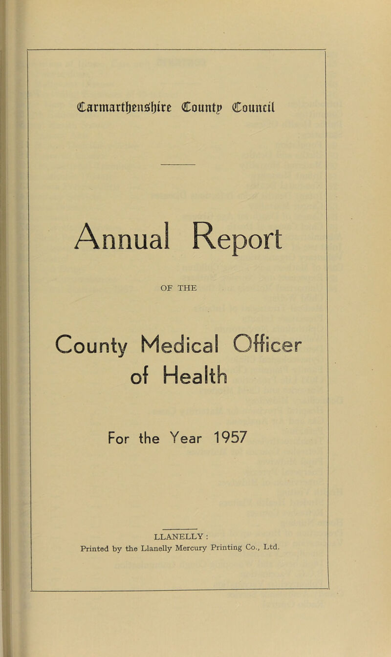 Carmarthenshire Count? Council Annual Report OF THE County Medical Officer of Health For the Year 1957 LLANELLY: Printed by the Llanelly Mercury Printing Co., Ltd.