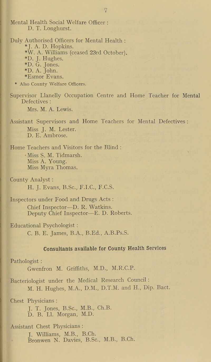 Mental Health Social Welfare Officer : D. T. Longhnrst. Duly Authorised Officers for Mental Health : *J. A. D. Hopkins. *W. A. Williams (ceased 23rd October). *D. J. Hughes. *D. G. Jones. *D. A. John. *Esmor Evans. * Also County Welfare Officers. Supervisor Llanelly Occupation Centre and Home Teacher for Mental Defectives : Mrs. M. A. Lewis. Assistant Supervisors and Home Teachers for Mental Defectives : Miss J. M. Lester. D. E. Ambrose. Home Teachers and Visitors for the Blind : • Miss S. M. Tidmarsh. Miss A. Young. Miss Myra Thomas. County Analyst: H. J. Evans, B.Sc., F.I.C., F.C.S. Inspectors under Food and Drugs Acts : Chief Inspector—D. R. Watkins. Deputy Chief Inspector—E. D. Roberts. Educational Psychologist : C. B. E. James, B.A., B.Ed., A.B.Ps.S. Consultants available for County Health Services Pathologist: Gwenfron M. Griffiths, M.D., M.R.C.P. Bacteriologist under the Medical Research Council: M. H. Hughes, M.A., D.M., D.T.M. and H., Dip. Bact. Chest Physicians : J. T. Jones, B.Sc., M.B., Ch.B. D. B. LI. Morgan, M.D. Assistant Chest Physicians : J. Williams, M.B., B.Ch. Bronwen N. Davies, B.Sc., M.B., B.Ch.