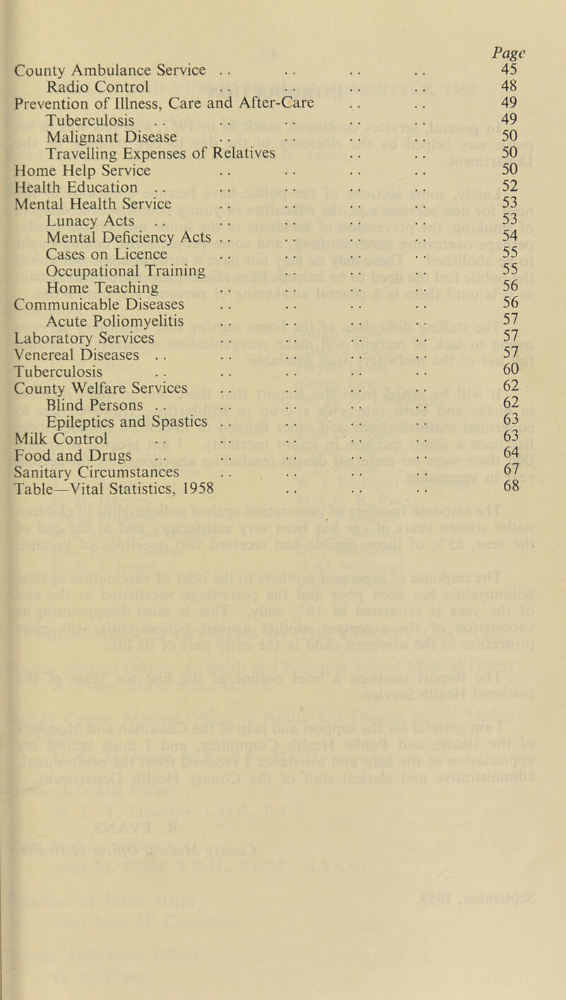 Page County Ambulance Service .. .. .. .. 45 Radio Control .. .. .. .. 48 Prevention of Illness, Care and After-Care .. .. 49 Tuberculosis .. .. • • . • .. 49 Malignant Disease .. .. .. .. 50 Travelling Expenses of Relatives .. .. 50 Home Help Service .. .. .. .. 50 Health Education .. .. .. .. .. 52 Mental Health Service .. .. .. .. 53 Lunacy Acts .. .. .. • • . • 53 Mental Deficiency Acts .. .. .. .. 54 Cases on Licence .. .. .. .. 55 Occupational Training .. .. .. 55 Home Teaching .. .. .. .. 56 Communicable Diseases .. .. .. .. 56 Acute Poliomyelitis .. .. .. • • 57 Laboratory Services .. . • • • • • 57 Venereal Diseases .. .. . • • • • • 57 Tuberculosis .. .. •. . • • • 60 County Welfare Services .. .. .. •. 62 Blind Persons .. .. .. .. • • 62 Epileptics and Spastics .. .. . • • • 63 Milk Control .. .. . • • • • • 63 Food and Drugs .. .. .. • • • • 64 Sanitary Circumstances .. .. • ■ • • 67 Table—Vital Statistics, 1958 .. .. . • 68