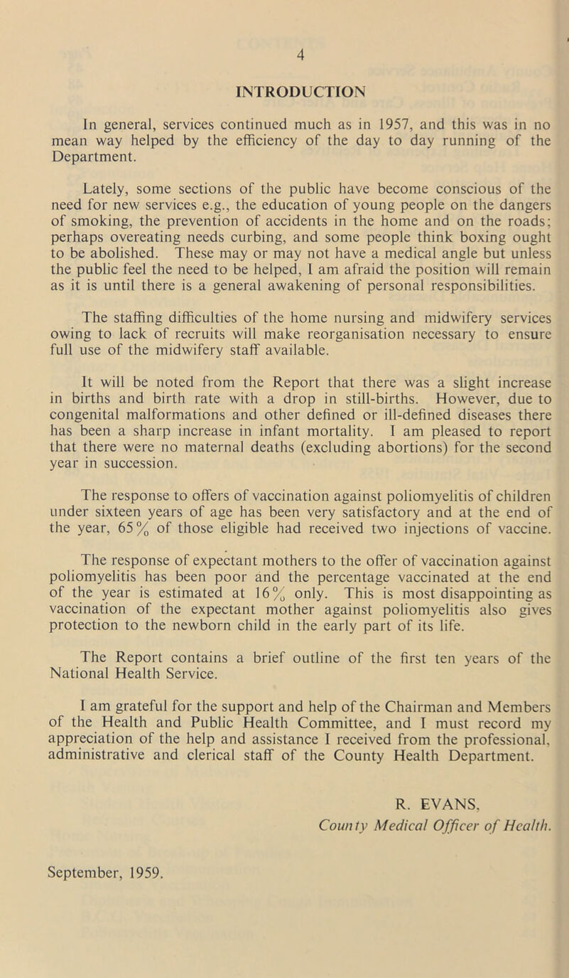 INTRODUCTION In general, services continued much as in 1957, and this was in no mean way helped by the efficiency of the day to day running of the Department. Lately, some sections of the public have become conscious of the need for new services e.g., the education of young people on the dangers of smoking, the prevention of accidents in the home and on the roads; perhaps overeating needs curbing, and some people think boxing ought to be abolished. These may or may not have a medical angle but unless the public feel the need to be helped, 1 am afraid the position will remain as it is until there is a general awakening of personal responsibilities. The staffing difficulties of the home nursing and midwifery services owing to lack of recruits will make reorganisation necessary to ensure full use of the midwifery staff available. It will be noted from the Report that there was a slight increase in births and birth rate with a drop in still-births. However, due to congenital malformations and other defined or ill-defined diseases there has been a sharp increase in infant mortality. 1 am pleased to report that there were no maternal deaths (excluding abortions) for the second year in succession. The response to offers of vaccination against poliomyelitis of children under sixteen years of age has been very satisfactory and at the end of the year, 65% of those eligible had received two injections of vaccine. The response of expectant mothers to the offer of vaccination against poliomyelitis has been poor and the percentage vaccinated at the end of the year is estimated at 16% only. This is most disappointing as vaccination of the expectant mother against poliomyelitis also gives protection to the newborn child in the early part of its life. The Report contains a brief outline of the first ten years of the National Health Service. I am grateful for the support and help of the Chairman and Members of the Health and Public Health Committee, and I must record my appreciation of the help and assistance I received from the professional, administrative and clerical staff of the County Health Department. September, 1959. R. EVANS, County Medical Officer of Health.