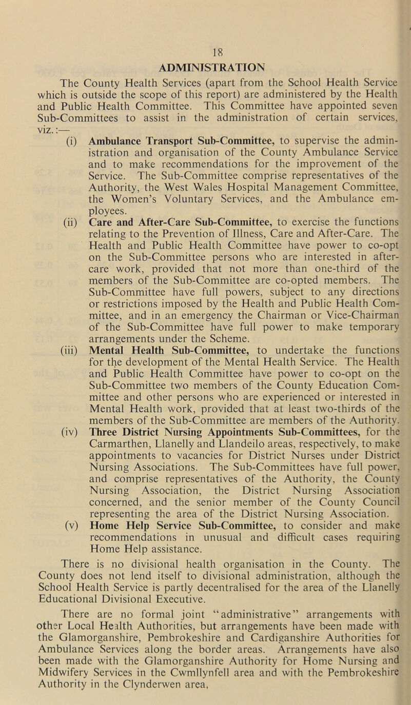 ADMINISTRATION The County Health Services (apart from the School Health Service which is outside the scope of this report) are administered by the Health and Public Health Committee. This Committee have appointed seven Sub-Committees to assist in the administration of certain services, viz.:— (i) Ambulance Transport Sub-Committee, to supervise the admin- istration and organisation of the County Ambulance Service and to make recommendations for the improvement of the Service. The Sub-Committee comprise representatives of the Authority, the West Wales Hospital Management Committee, the Women’s Voluntary Services, and the Ambulance em- ployees. (ii) Care and After-Care Sub-Committee, to exercise the functions relating to the Prevention of Illness, Care and After-Care. The Health and Public Health Committee have power to co-opt on the Sub-Committee persons who are interested in after- care work, provided that not more than one-third of the members of the Sub-Committee are co-opted members. The Sub-Committee have full powers, subject to any directions or restrictions imposed by the Health and Public Health Com- mittee, and in an emergency the Chairman or Vice-Chairman of the Sub-Committee have full power to make temporary arrangements under the Scheme. (iii) Mental Health Sub-Committee, to undertake the functions for the development of the Mental Health Service. The Health and Public Health Committee have power to co-opt on the Sub-Committee two members of the County Education Com- mittee and other persons who are experienced or interested in Mental Health work, provided that at least two-thirds of the members of the Sub-Committee are members of the Authority. (iv) Three District Nursing Appointments Sub-Committees, for the Carmarthen, Llanelly and Llandeilo areas, respectively, to make appointments to vacancies for District Nurses under District Nursing Associations. The Sub-Committees have full power, and comprise representatives of the Authority, the County Nursing Association, the District Nursing Association concerned, and the senior member of the County Council representing the area of the District Nursing Association. (v) Home Help Service Sub-Committee, to consider and make recommendations in unusual and difficult cases requiring Home Help assistance. There is no divisional health organisation in the County. The County does not lend itself to divisional administration, although the School Health Service is partly decentralised for the area of the Llanelly Educational Divisional Executive. There are no formal joint “administrative” arrangements with other Local Health Authorities, but arrangements have been made with the Glamorganshire, Pembrokeshire and Cardiganshire Authorities for Ambulance Services along the border areas. Arrangements have also been made with the Glamorganshire Authority for Home Nursing and Midwifery Services in the Cwmllynfell area and with the Pembrokeshire Authority in the Clynderwen area,