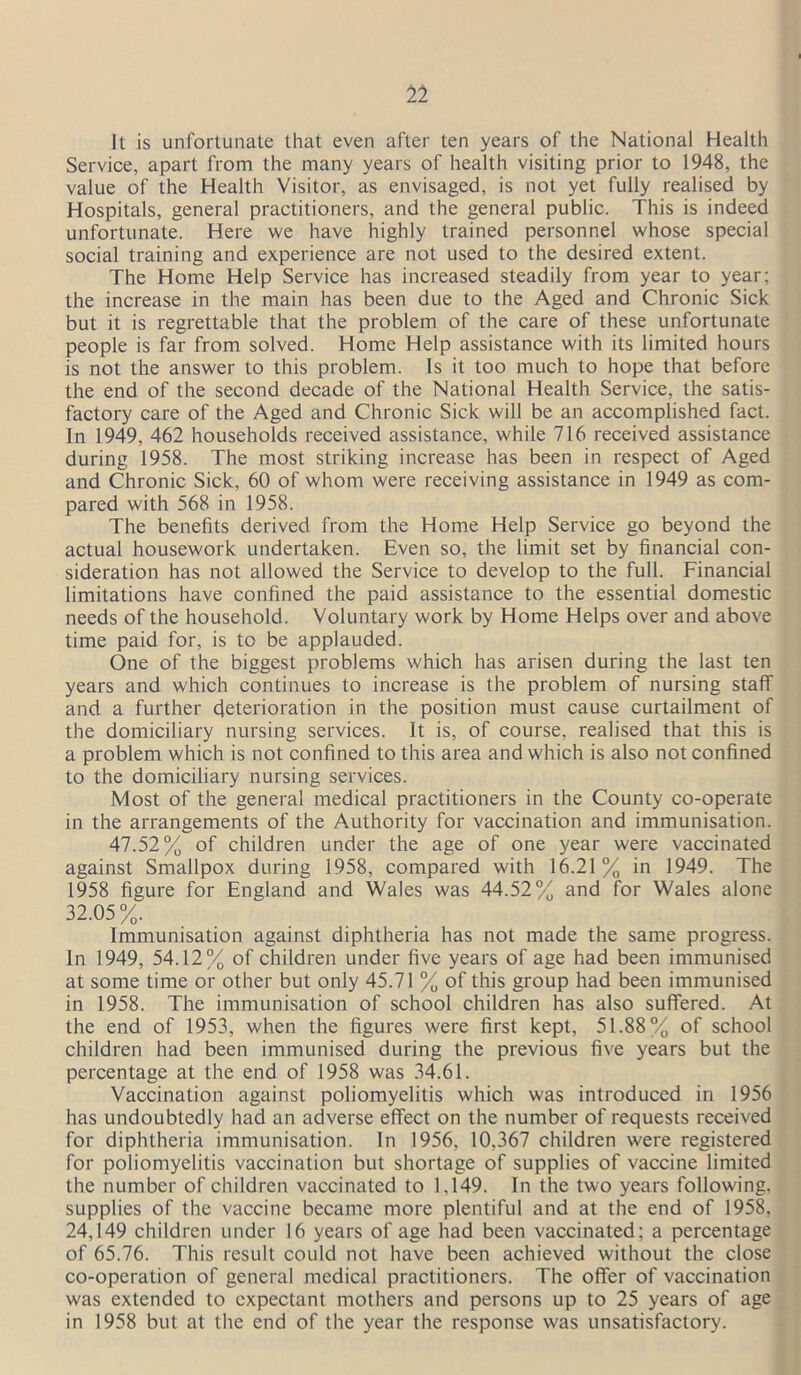It is unfortunate that even after ten years of the National Health Service, apart from the many years of health visiting prior to 1948, the value of the Health Visitor, as envisaged, is not yet fully realised by Hospitals, general practitioners, and the general public. This is indeed unfortunate. Here we have highly trained personnel whose special social training and experience are not used to the desired extent. The Home Help Service has increased steadily from year to year; the increase in the main has been due to the Aged and Chronic Sick but it is regrettable that the problem of the care of these unfortunate people is far from solved. Home Help assistance with its limited hours is not the answer to this problem. Is it too much to hope that before the end of the second decade of the National Health Service, the satis- factory care of the Aged and Chronic Sick will be an accomplished fact. In 1949, 462 households received assistance, while 716 received assistance during 1958. The most striking increase has been in respect of Aged and Chronic Sick, 60 of whom were receiving assistance in 1949 as com- pared with 568 in 1958. The benefits derived from the Home Help Service go beyond the actual housework undertaken. Even so, the limit set by financial con- sideration has not allowed the Service to develop to the full. Financial limitations have confined the paid assistance to the essential domestic needs of the household. Voluntary work by Home Helps over and above time paid for, is to be applauded. One of the biggest problems which has arisen during the last ten years and which continues to increase is the problem of nursing staff and a further deterioration in the position must cause curtailment of the domiciliary nursing services. It is, of course, realised that this is a problem which is not confined to this area and which is also not confined to the domiciliary nursing services. Most of the general medical practitioners in the County co-operate in the arrangements of the Authority for vaccination and immunisation. 47.52% of children under the age of one year were vaccinated against Smallpox during 1958, compared with 16.21% in 1949. The 1958 figure for England and Wales was 44.52% and for Wales alone 32.05%. Immunisation against diphtheria has not made the same progress. In 1949, 54.12% of children under five years of age had been immunised at some time or other but only 45.71 % of this group had been immunised in 1958. The immunisation of school children has also suffered. At the end of 1953, when the figures were first kept, 51.88% of school children had been immunised during the previous five years but the percentage at the end of 1958 was 34.61. Vaccination against poliomyelitis which was introduced in 1956 has undoubtedly had an adverse effect on the number of requests received for diphtheria immunisation. In 1956, 10,367 children were registered for poliomyelitis vaccination but shortage of supplies of vaccine limited the number of children vaccinated to 1,149. In the two years following, supplies of the vaccine became more plentiful and at the end of 1958, 24,149 children under 16 years of age had been vaccinated; a percentage of 65.76. This result could not have been achieved without the close co-operation of general medical practitioners. The offer of vaccination was extended to expectant mothers and persons up to 25 years of age in 1958 but at the end of the year the response was unsatisfactory.