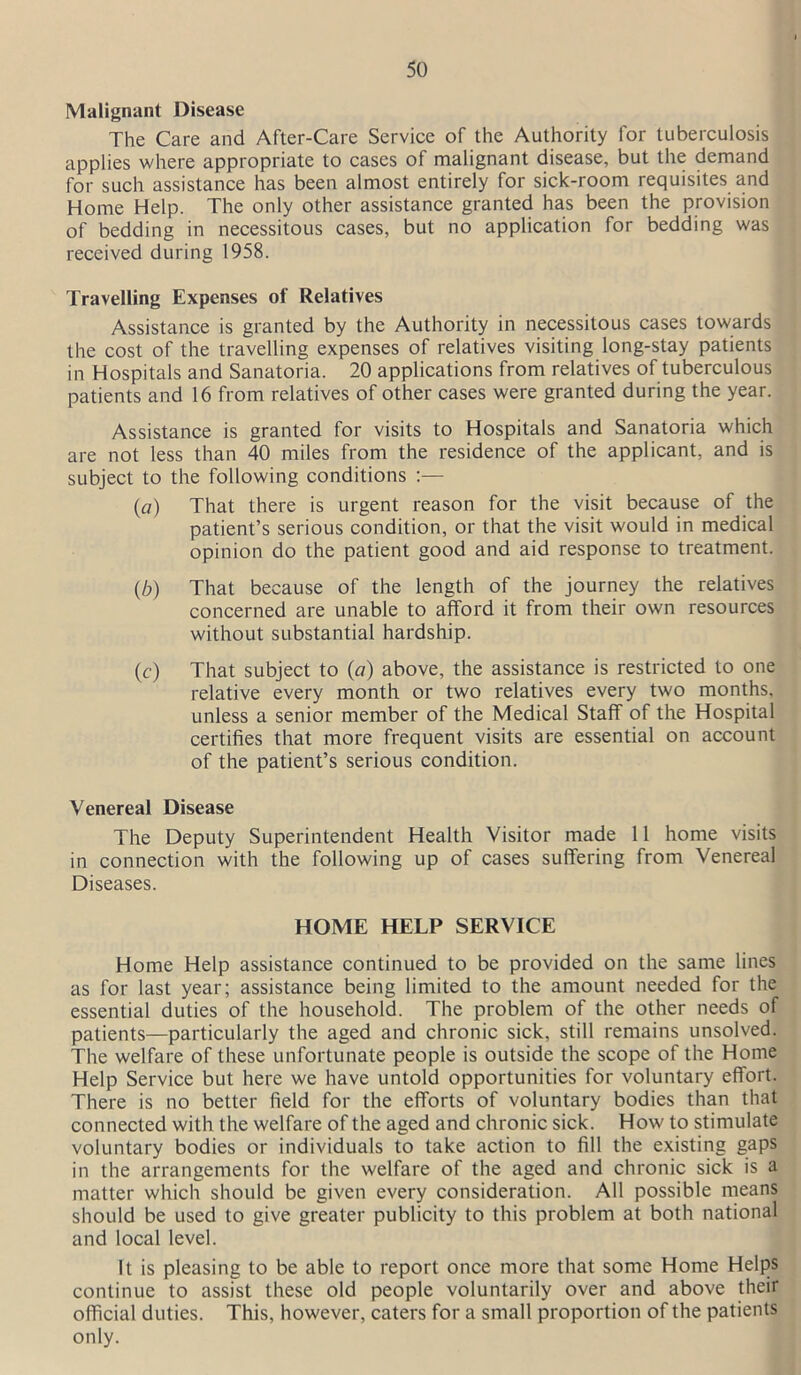 Malignant Disease The Care and After-Care Service of the Authority for tuberculosis applies where appropriate to cases of malignant disease, but the demand for such assistance has been almost entirely for sick-room requisites and Home Help. The only other assistance granted has been the provision of bedding in necessitous cases, but no application for bedding was received during 1958. Travelling Expenses of Relatives Assistance is granted by the Authority in necessitous cases towards the cost of the travelling expenses of relatives visiting long-stay patients in Hospitals and Sanatoria. 20 applications from relatives of tuberculous patients and 16 from relatives of other cases were granted during the year. Assistance is granted for visits to Hospitals and Sanatoria which are not less than 40 miles from the residence of the applicant, and is subject to the following conditions :— (o) That there is urgent reason for the visit because of the patient’s serious condition, or that the visit would in medical opinion do the patient good and aid response to treatment. (6) That because of the length of the journey the relatives concerned are unable to afford it from their own resources without substantial hardship. (c) That subject to (a) above, the assistance is restricted to one relative every month or two relatives every two months, unless a senior member of the Medical Staff of the Hospital certifies that more frequent visits are essential on account of the patient’s serious condition. Venereal Disease The Deputy Superintendent Health Visitor made 11 home visits in connection with the following up of cases suffering from Venereal Diseases. HOME HELP SERVICE Home Help assistance continued to be provided on the same lines as for last year; assistance being limited to the amount needed for the essential duties of the household. The problem of the other needs of patients—particularly the aged and chronic sick, still remains unsolved. The welfare of these unfortunate people is outside the scope of the Home Help Service but here we have untold opportunities for voluntary effort. There is no better field for the efforts of voluntary bodies than that connected with the welfare of the aged and chronic sick. How to stimulate voluntary bodies or individuals to take action to fill the existing gaps in the arrangements for the welfare of the aged and chronic sick is a matter which should be given every consideration. All possible means should be used to give greater publicity to this problem at both national and local level. It is pleasing to be able to report once more that some Home Helps continue to assist these old people voluntarily over and above their official duties. This, however, caters for a small proportion of the patients only.