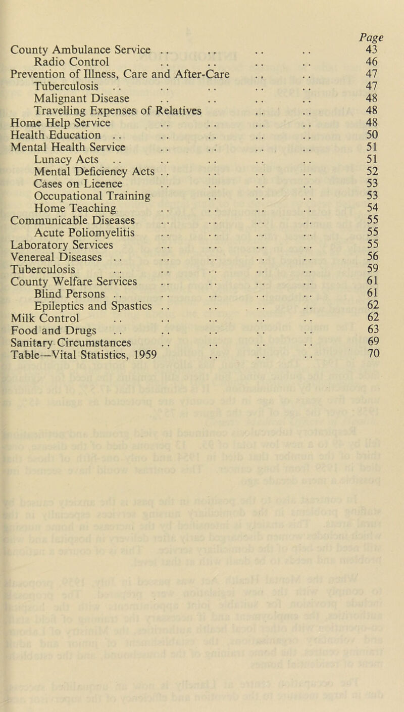 Page County Ambulance Service .. ., .. .. 43 Radio Control .. .. .. .. 46 Prevention of Illness, Care and After-Care ., .. 47 Tuberculosis .. .. .. .. .. 47 Malignant Disease .. .. .. .. 48 Travelling Expenses of Relatives .. .. 48 Home Help Service .. .. .. .. 48 Health Education .. .. .. .. .. 50 Mental Health Service .. .. .. .. 51 Lunacy Acts .. .. .. .. .. 51 Mental Deficiency Acts .. .. .. .. 52 Cases on Licence .. .. .. .. 53 Occupational Training .. .. .. 53 Home Teaching .. .. .. .. 54 Communicable Diseases .. .. .. .. 55 Acute Poliomyelitis .. .. .. .. 55 Laboratory Services .. .. .. .. 55 Venereal Diseases .. .. .. .. .. 56 Tuberculosis .. .. .. .. .. 59 County Welfare Services .. .. .. .. 61 Blind Persons .. .. .. .. .. 61 Epileptics and Spastics .. .. .. .. 62 Milk Control .. .. .. .. .. 62 Food and Drugs .. .. .. .. .. 63 Sanitary Circumstances .. .. .. .. 69 Table—Vital Statistics, 1959 .. .. .. 70