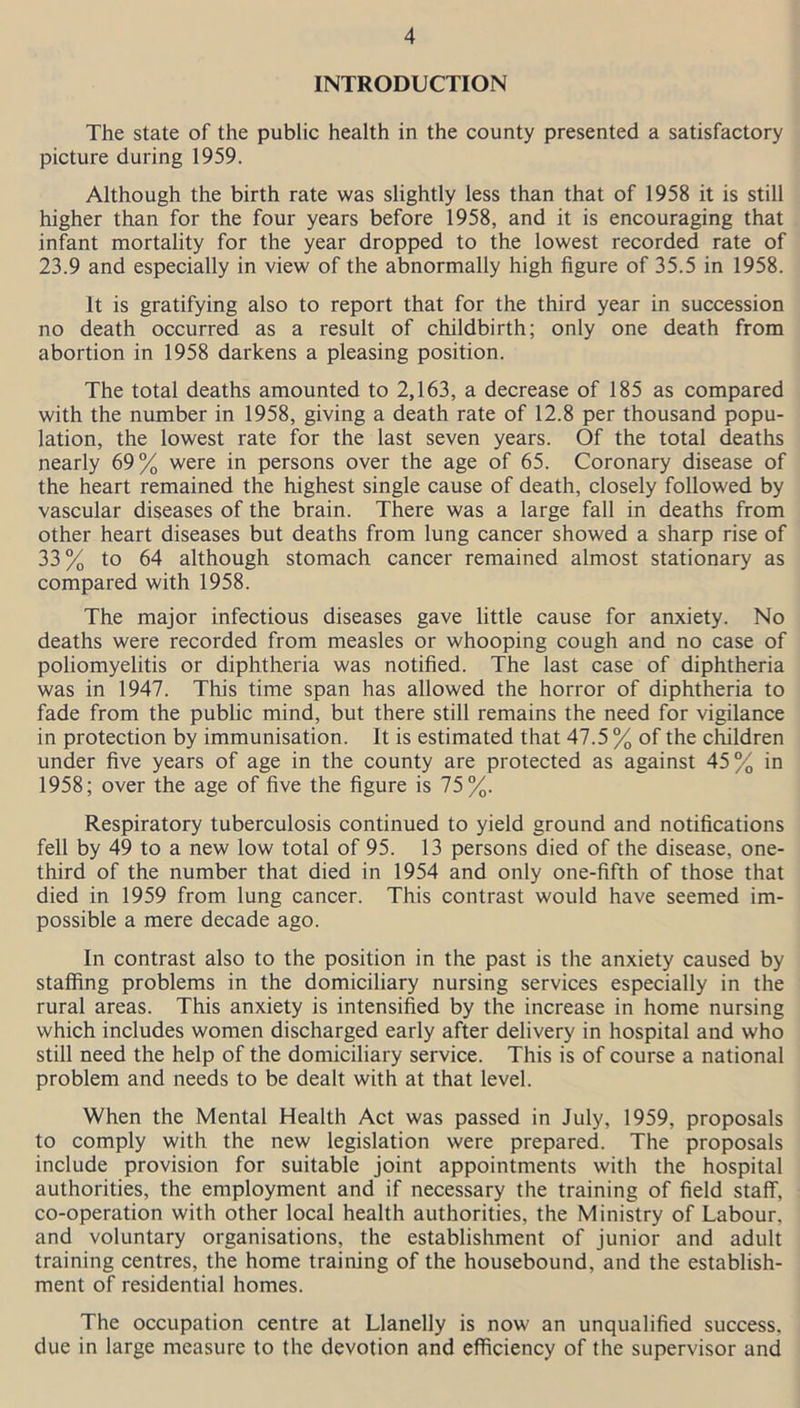 INTRODUCTION The state of the public health in the county presented a satisfactory picture during 1959. Although the birth rate was slightly less than that of 1958 it is still higher than for the four years before 1958, and it is encouraging that infant mortality for the year dropped to the lowest recorded rate of 23.9 and especially in view of the abnormally high figure of 35.5 in 1958. It is gratifying also to report that for the third year in succession no death occurred as a result of childbirth; only one death from abortion in 1958 darkens a pleasing position. The total deaths amounted to 2,163, a decrease of 185 as compared with the number in 1958, giving a death rate of 12.8 per thousand popu- lation, the lowest rate for the last seven years. Of the total deaths nearly 69% were in persons over the age of 65. Coronary disease of the heart remained the highest single cause of death, closely followed by vascular diseases of the brain. There was a large fall in deaths from other heart diseases but deaths from lung cancer showed a sharp rise of 33% to 64 although stomach cancer remained almost stationary as compared with 1958. The major infectious diseases gave little cause for anxiety. No deaths were recorded from measles or whooping cough and no case of poliomyelitis or diphtheria was notified. The last case of diphtheria was in 1947. This time span has allowed the horror of diphtheria to fade from the public mind, but there still remains the need for vigilance in protection by immunisation. It is estimated that 47.5 % of the children under five years of age in the county are protected as against 45% in 1958; over the age of five the figure is 75%. Respiratory tuberculosis continued to yield ground and notifications fell by 49 to a new low total of 95. 13 persons died of the disease, one- third of the number that died in 1954 and only one-fifth of those that died in 1959 from lung cancer. This contrast would have seemed im- possible a mere decade ago. In contrast also to the position in the past is the anxiety caused by staffing problems in the domiciliary nursing services especially in the rural areas. This anxiety is intensified by the increase in home nursing which includes women discharged early after delivery in hospital and who still need the help of the domiciliary service. This is of course a national problem and needs to be dealt with at that level. When the Mental Health Act was passed in July, 1959, proposals to comply with the new legislation were prepared. The proposals include provision for suitable joint appointments with the hospital authorities, the employment and if necessary the training of field staff, co-operation with other local health authorities, the Ministry of Labour, and voluntary organisations, the establishment of junior and adult training centres, the home training of the housebound, and the establish- ment of residential homes. The occupation centre at Llanelly is now an unqualified success, due in large measure to the devotion and efficiency of the supervisor and