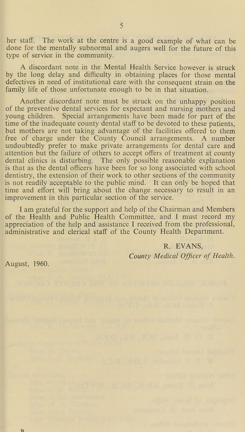 her staff. The work at the centre is a good example of what can be done for the mentally subnormal and augers well for the future of this type of service in the community. A discordant note in the Mental Health Service however is struck by the long delay and difficulty in obtaining places for those mental defectives in need of institutional care with the consequent strain on the family life of those unfortunate enough to be in that situation. Another discordant note must be struck on the unhappy position of the preventive dental services for expectant and nursing mothers and young children. Special arrangements have been made for part of the time of the inadequate county dental staff to be devoted to these patients, but mothers are not taking advantage of the facilities offered to them free of charge under the County Council arrangements. A number undoubtedly prefer to make private arrangements for dental care and attention but the failure of others to accept offers of treatment at county dental clinics is disturbing. The only possible reasonable explanation is that as the dental officers have been for so long associated with school dentistry, the extension of their work to other sections of the community is not readily acceptable to the public mind. It can only be hoped that time and effort will bring about the change necessary to result in an improvement in this particular section of the service. I am grateful for the support and help of the Chairman and Members of the Health and Public Health Committee, and I must record my appreciation of the help and assistance I received from the professional, administrative and clerical staff of the County Health Department. August, 1960. R. EVANS, County Medical Officer of Health.