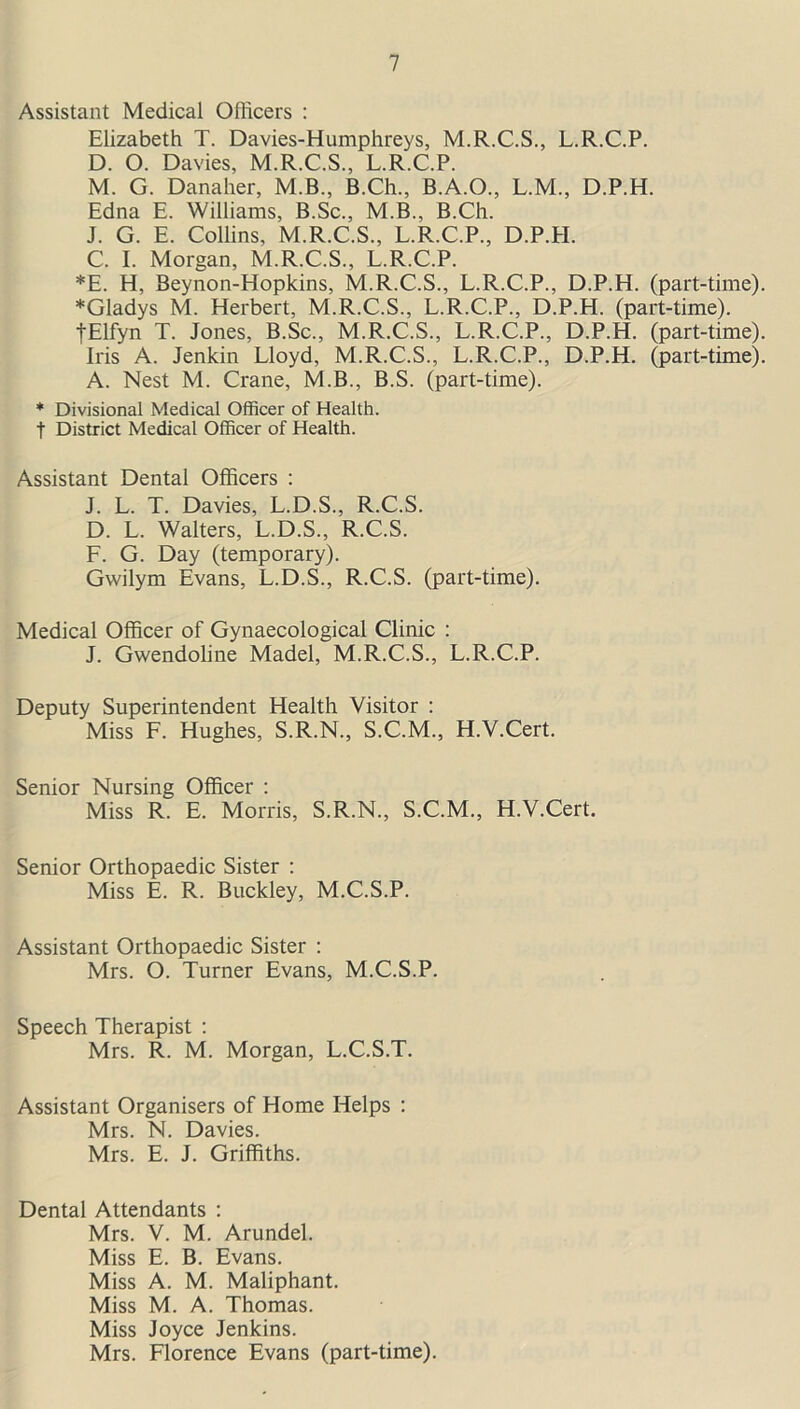 Assistant Medical Officers : Elizabeth T. Davies-Humphreys, M.R.C.S., L.R.C.P. D. O. Davies, M.R.C.S., L.R.C.P. M. G. Danaher, M.B., B.Ch., B.A.O., L.M., D.P.H. Edna E. Williams, B.Sc., M.B., B.Ch. J. G. E. Collins, M.R.C.S., L.R.C.P., D.P.H. C. I. Morgan, M.R.C.S., L.R.C.P. *E. H, Beynon-Hopkins, M.R.C.S., L.R.C.P., D.P.H. (part-time). *Gladys M. Herbert, M.R.C.S., L.R.C.P., D.P.H. (part-time). tElfyn T. Jones, B.Sc., M.R.C.S., L.R.C.P., D.P.H. (part-time). Iris A. Jenkin Lloyd, M.R.C.S., L.R.C.P., D.P.H. (part-time). A. Nest M. Crane, M.B., B.S. (part-time). * Divisional Medical Officer of Health, f District Medical Officer of Health. Assistant Dental Officers : J. L. T. Davies, L.D.S., R.C.S. D. L. Walters, L.D.S., R.C.S. F. G. Day (temporary). Gwilym Evans, L.D.S., R.C.S. (part-time). Medical Officer of Gynaecological Clinic : J. Gwendoline Madel, M.R.C.S., L.R.C.P. Deputy Superintendent Health Visitor : Miss F. Hughes, S.R.N., S.C.M., H.V.Cert. Senior Nursing Officer : Miss R. E. Morris, S.R.N., S.C.M., H.V.Cert. Senior Orthopaedic Sister : Miss E. R. Buckley, M.C.S.P. Assistant Orthopaedic Sister : Mrs. O. Turner Evans, M.C.S.P. Speech Therapist : Mrs. R. M. Morgan, L.C.S.T. Assistant Organisers of Home Helps : Mrs. N. Davies. Mrs. E. J. Griffiths. Dental Attendants : Mrs. V. M. Arundel. Miss E. B. Evans. Miss A. M. Maliphant. Miss M. A. Thomas. Miss Joyce Jenkins. Mrs. Florence Evans (part-time).