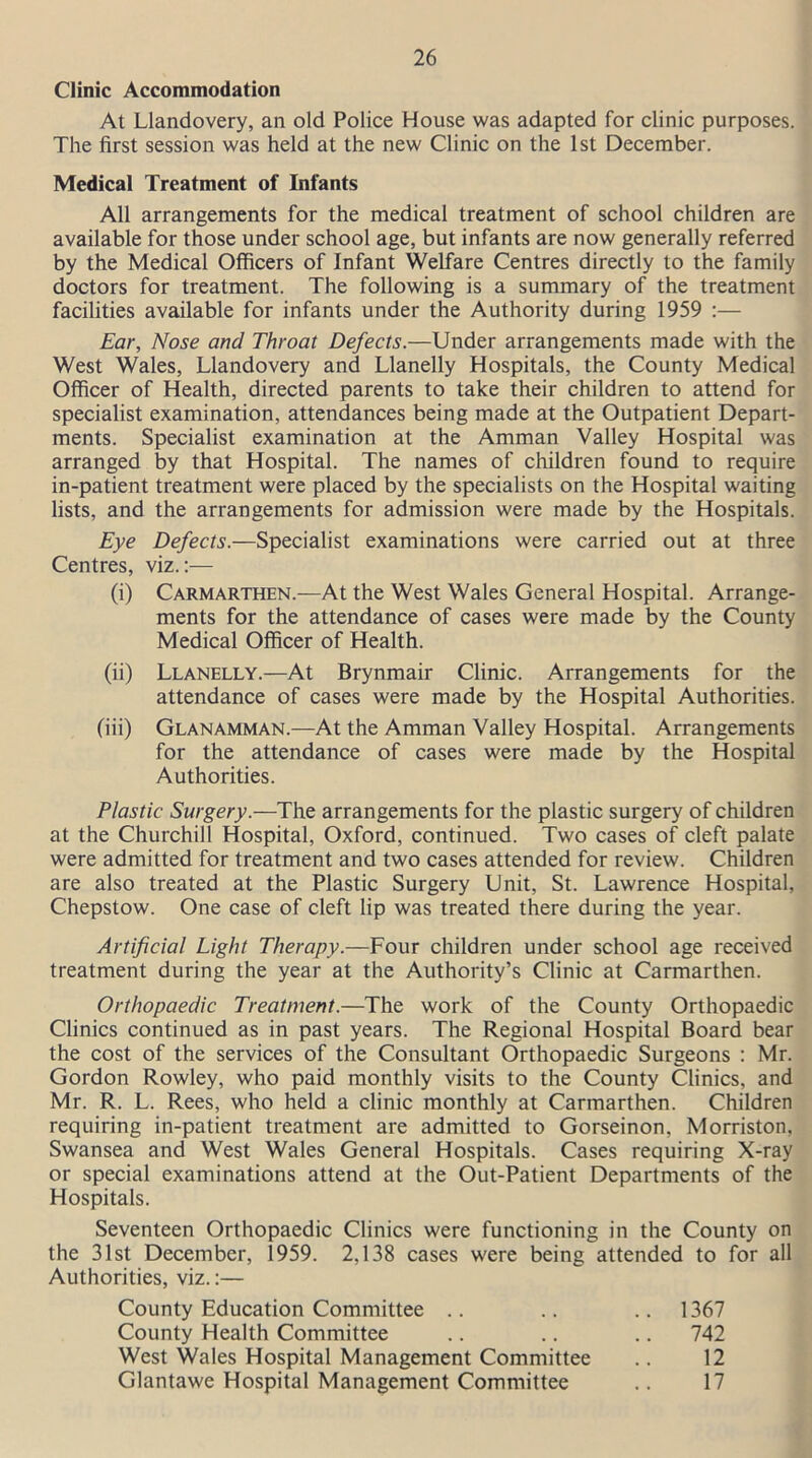 Clinic Accommodation At Llandovery, an old Police House was adapted for clinic purposes. The first session was held at the new Clinic on the 1st December. Medical Treatment of Infants All arrangements for the medical treatment of school children are available for those under school age, but infants are now generally referred by the Medical Officers of Infant Welfare Centres directly to the family doctors for treatment. The following is a summary of the treatment facilities available for infants under the Authority during 1959 :— Ear, Nose and Throat Defects.—Under arrangements made with the West Wales, Llandovery and Llanelly Hospitals, the County Medical Officer of Health, directed parents to take their children to attend for specialist examination, attendances being made at the Outpatient Depart- ments. Specialist examination at the Amman Valley Hospital was arranged by that Hospital. The names of children found to require in-patient treatment were placed by the specialists on the Hospital waiting lists, and the arrangements for admission were made by the Hospitals. Eye Defects.—Specialist examinations were carried out at three Centres, viz.:— (i) Carmarthen.—At the West Wales General Hospital. Arrange- ments for the attendance of cases were made by the County Medical Officer of Health. (ii) Llanelly.—At Brynmair Clinic. Arrangements for the attendance of cases were made by the Hospital Authorities. (iii) Glanamman.—At the Amman Valley Hospital. Arrangements for the attendance of cases were made by the Hospital Authorities. Plastic Surgery.—The arrangements for the plastic surgery of children at the Churchill Hospital, Oxford, continued. Two cases of cleft palate were admitted for treatment and two cases attended for review. Children are also treated at the Plastic Surgery Unit, St. Lawrence Hospital, Chepstow. One case of cleft lip was treated there during the year. Artificial Light Therapy.—Four children under school age received treatment during the year at the Authority’s Clinic at Carmarthen. Orthopaedic Treatment.—The work of the County Orthopaedic Clinics continued as in past years. The Regional Hospital Board bear the cost of the services of the Consultant Orthopaedic Surgeons : Mr. Gordon Rowley, who paid monthly visits to the County Clinics, and Mr. R. L. Rees, who held a clinic monthly at Carmarthen. Children requiring in-patient treatment are admitted to Gorseinon, Morriston, Swansea and West Wales General Hospitals. Cases requiring X-ray or special examinations attend at the Out-Patient Departments of the Hospitals. Seventeen Orthopaedic Clinics were functioning in the County on the 31st December, 1959. 2,138 cases were being attended to for all Authorities, viz.:— County Education Committee .. .. 1367 County Health Committee .. .. .. 742 West Wales Hospital Management Committee .. 12 Glantawe Hospital Management Committee .. 17
