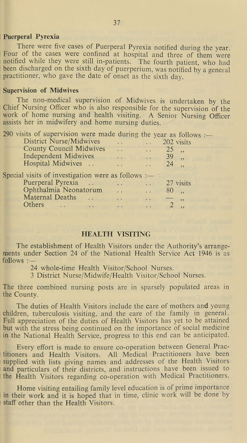 Puerperal Pyrexia There were five cases of Puerperal Pyrexia notified during the year. Four of the cases were confined at hospital and three of them were notified while they were still in-patients. The fourth patient, who had been discharged on the sixth day of puerperium, was notified by a general practitioner, who gave the date of onset as the sixth day. Supervision of Midwives The non-medical supervision of Midwives is undertaken by the Chief Nursing Officer who is also responsible for the supervision of the work of home nursing and health visiting. A Senior Nursing Officer assists her in midwifery and home nursing duties. 290 visits of supervision were made during the year as follows :— District Nurse/Midwives .. .. 202 visits County Council Midwives .. .. 25 „ Independent Midwives .. .. 39 „ Hospital Midwives .. .. .. 24 „ Special visits of investigation were as follows :— Puerperal Pyrexia .. .. .. 27 visits Ophthalmia Neonatorum .. .. 80 „ Maternal Deaths .. .. .. — „ Others .. .. .. .. 2 „ HEALTH VISITING The establishment of Health Visitors under the Authority’s arrange- ments under Section 24 of the National Health Service Act 1946 is as follows :— 24 whole-time Health Visitor/School Nurses. 3 District Nurse/Midwife/Health Visitor/School Nurses. The three combined nursing posts are in sparsely populated areas in the County. The duties of Health Visitors include the care of mothers and young children, tuberculosis visiting, and the care of the family in general. Full appreciation of the duties of Health Visitors has yet to be attained but with the stress being continued on the importance of social medicine in the National Health Service, progress to this end can be anticipated. Every effort is made to ensure co-operation between General Prac- titioners and Health Visitors. All Medical Practitioners have been supplied with lists giving names and addresses of the Health Visitors and particulars of their districts, and instructions have been issued to the Health Visitors regarding co-operation with Medical Practitioners. Home visiting entailing family level education is of prime importance in their work and it is hoped that in time, clinic work will be done by staff other than the Health Visitors.
