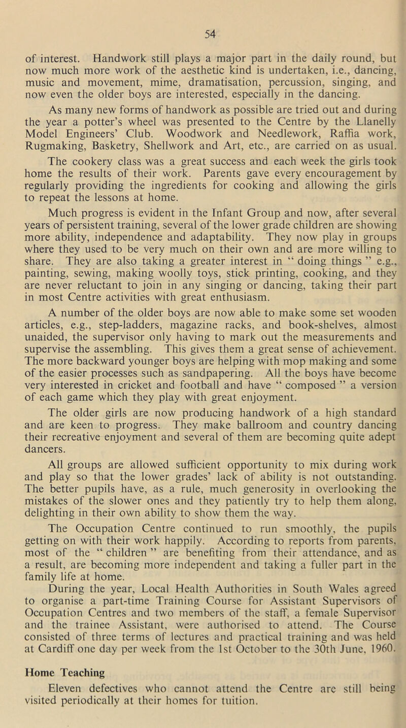of interest. Handwork still plays a major part in the daily round, but now much more work of the aesthetic kind is undertaken, i.e., dancing, music and movement, mime, dramatisation, percussion, singing, and now even the older boys are interested, especially in the dancing. As many new forms of handwork as possible are tried out and during the year a potter’s wheel was presented to the Centre by the Llanelly Model Engineers’ Club. Woodwork and Needlework, Raffia work, Rugmaking, Basketry, Shellwork and Art, etc., are carried on as usual. The cookery class was a great success and each week the girls took home the results of their work. Parents gave every encouragement by regularly providing the ingredients for cooking and allowing the girls to repeat the lessons at home. Much progress is evident in the Infant Group and now, after several years of persistent training, several of the lower grade children are showing more ability, independence and adaptability. They now play in groups where they used to be very much on their own and are more willing to share. They are also taking a greater interest in “ doing things ” e.g., painting, sewing, making woolly toys, stick printing, cooking, and they are never reluctant to join in any singing or dancing, taking their part in most Centre activities with great enthusiasm. A number of the older boys are now able to make some set wooden articles, e.g., step-ladders, magazine racks, and book-shelves, almost unaided, the supervisor only having to mark out the measurements and supervise the assembling. This gives them a great sense of achievement. The more backward younger boys are helping with mop making and some of the easier processes such as sandpapering. All the boys have become very interested in cricket and football and have “ composed ” a version of each game which they play with great enjoyment. The older girls are now producing handwork of a high standard and are keen to progress. They make ballroom and country dancing their recreative enjoyment and several of them are becoming quite adept dancers. All groups are allowed sufficient opportunity to mix during work and play so that the lower grades’ lack of ability is not outstanding. The better pupils have, as a rule, much generosity in overlooking the mistakes of the slower ones and they patiently try to help them along, delighting in their own ability to show them the way. The Occupation Centre continued to run smoothly, the pupils getting on with their work happily. According to reports from parents, most of the “ children ” are benefiting from their attendance, and as a result, are becoming more independent and taking a fuller part in the family life at home. During the year. Local Health Authorities in South Wales agreed to organise a part-time Training Course for Assistant Supervisors of Occupation Centres and two members of the staff, a female Supervisor and the trainee Assistant, were authorised to attend. The Course consisted of three terms of lectures and practical training and was held at Cardiff one day per week from the 1st October to the 30th June. 1960. Home Teaching Eleven defectives who cannot attend the Centre are still being visited periodically at their homes for tuition.