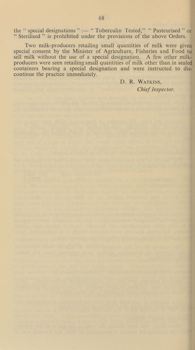 the “ special designations ” :— “ Tuberculin Tested,” “ Pasteurised ” or “ Sterilised ” is prohibited under the provisions of the above Orders. Two milk-producers retailing small quantities of milk were given special consent by the Minister of Agriculture, Fisheries and Food to sell milk without the use of a special designation. A few other milk- producers were seen retailing small quantities of milk other than in sealed containers bearing a special designation and were instructed to dis- continue the practice immediately. D. R. Watkins, Chief Inspector.
