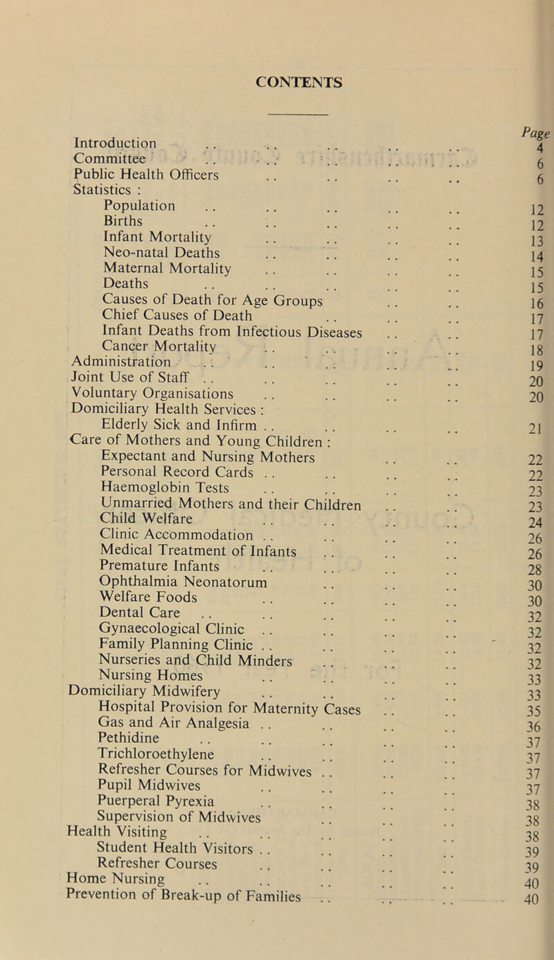 CONTENTS Introduction .. .. .. .. , _ 4 Committee .. ... .. .. > .. ■ g Public Health Officers .. .. .. .. 5 Statistics : Population .. .. .. .. _ J2 Births .. .. .. .. _ 12 Infant Mortality .. .. .. _ J3 Neo-natal Deaths .. .. .. .. 14 Maternal Mortality .. .. .. _ 15 Deaths .. .. .. .. _ J5 Causes of Death for Age Groups .. .. 16 Chief Causes of Death .. .. .. 17 Infant Deaths from Infectious Diseases .. .. 17 Cancer Mortality .. .. .. 18 Administration . . .. ' .. .. 19 Joint Use of Staff . . .. .. .. 20 Voluntary Organisations .. .. .. .. 20 Domiciliary Health Services: Elderly Sick and Infirm . . .. .. .. 21 Care of Mothers and Young Children : Expectant and Nursing Mothers .. .. 22 Personal Record Cards .. .. .. 22 Haemoglobin Tests .. ,. .. 23 Unmarried Mothers and their Children .. ' 23 Child Welfare .. .. ,. 24 Clinic Accommodation .. .. .. 26 Medical Treatment of Infants .. .. .. 26 Premature Infants .. .. .. 28 Ophthalmia Neonatorum .. .. 30 Welfare Foods .. .. .. 30 Dental Care .. .. .. 32 Gynaecological Clinic .. .. .. ' 32 Family Planning Clinic .. .. .. 32 Nurseries and Child Minders .. .. ’ 32 Nursing Homes ..  . * 33 Domiciliary Midwifery .. .. 33 Hospital Provision for Maternity Cases .. .. 35 Gas and Air Analgesia .. .. .. 36 Pethidine .. .. .. ' 37 Trichloroethylene .. .. # _ 37 Refresher Courses for Midwives .. .. 37 Pupil Midwives .. .. 37 Puerperal Pyrexia .. .. ’ ’ 3g Supervision of Midwives .. .. 38 Health Visiting .. .. , _ 3g Student Health Visitors .. .. .. 39 Refresher Courses .. .. 39 Home Nursing .. .. .. ' ’ 40 Prevention of Break-up of Families .. .. 40