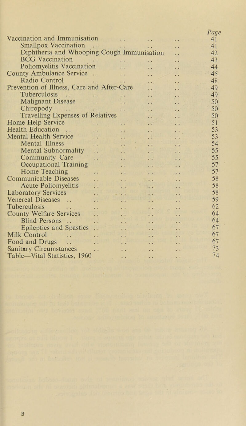 Page Vaccination and Immunisation .. .. .. 41 Smallpox Vaccination .. .. .. .. 41 Diphtheria and Whooping Cough Immunisation .. 42 BCG Vaccination .. .. .. .. 43 Poliomyelitis Vaccination .. .. .. 44 County Ambulance Service .. .. .. .. 45 Radio Control .. .. .. .. 48 Prevention of Illness, Care and After-Care .. .. 49 Tuberculosis .. .. .. .. .. 49 Malignant Disease .. .. .. .. 50 Chiropody .. .. .. .. .. 50 Travelling Expenses of Relatives .. .. 50 Home Help Service .. .. .. .. 51 Health Education .. .. .. .. .. 53 Mental Health Service .. .. .. .. 53 Mental Illness .. .... .. 54 Mental Subnormality .. .. .. .. 55 Community Care .. .. .. .. 55 Occupational Training .. .. .. 57 Home Teaching .. .. .. .. 57 Communicable Diseases .. .. .. .. 58 Acute Poliomyelitis .. .. .. .. 58 Laboratory Services .. .. .. .. 58 Venereal Diseases .. .. .. .. .. 59 Tuberculosis .. .. .. .. .. 62 County Welfare Services .. .. .. .. 64 Blind Persons .. .. .. .. .. 64 Epileptics and Spastics .. .. .. .. 67 Milk Control .. .. .. .. .. 67 Food and Drugs .. .. .. .. .. 67 Sanitary Circumstances .. .. .. .. 73 Table—Vital Statistics, 1960 .. .. .. 74 B