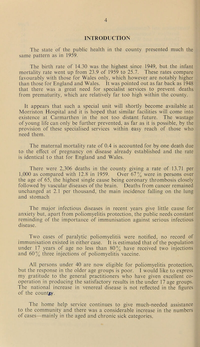 INTRODUCTION The state of the public health in the county presented much the same pattern as in 1959. The birth rate of 14.30 was the highest since 1949, but the infant mortality rate went up from 23.9 of 1959 to 25.7. These rates compare favourably with those for Wales only, which however are notably higher than those for England and Wales. It was pointed out as far back as 1948 that there was a great need for specialist services to prevent deaths from prematurity, which are relatively far too high within the county. It appears that such a special unit will shortly become available at Morriston Hospital and it is hoped that similar facilities will come into existence at Carmarthen in the not too distant future. The wastage of young life can only be further prevented, as far as it is possible, by the provision of these specialised services within easy reach of those who need them. The maternal mortality rate of 0.4 is accounted for by one death due to the effect of pregnancy on disease already established and the rate is identical to that for England and Wales. There were 2,306 deaths in the county giving a rate of 13.71 per 1,000 as compared with 12.8 in 1959. Over 67% were in persons over the age of 65, the highest single cause being coronary thrombosis closely followed by vascular diseases of the brain. Deaths from cancer remained unchanged at 2.1 per thousand, the main incidence falling on the lung and stomach The major infectious diseases in recent years give little cause for anxiety but, apart from poliomyelitis protection, the public needs constant reminding of the importance of immunisation against serious infectious disease. Two cases of paralytic poliomyelitis were notified, no record of immunisation existed in either case. It is estimated that of the population under 17 years of age no less than 80% have received two injections and 60% three injections of poliomyelitis vaccine. All persons under 40 are now eligible for poliomyelitis protection, but the response in the older age groups is poor. I would like to express my gratitude to the general practitioners who have given excellent co- operation in producing the satisfactory results in the under 17 age groups. The national increase in venereal disease is not reflected in the figures of the country. The home help service continues to give much-needed assistance to the community and there was a considerable increase in the numbers of cases—mainly in the aged and chronic sick categories,