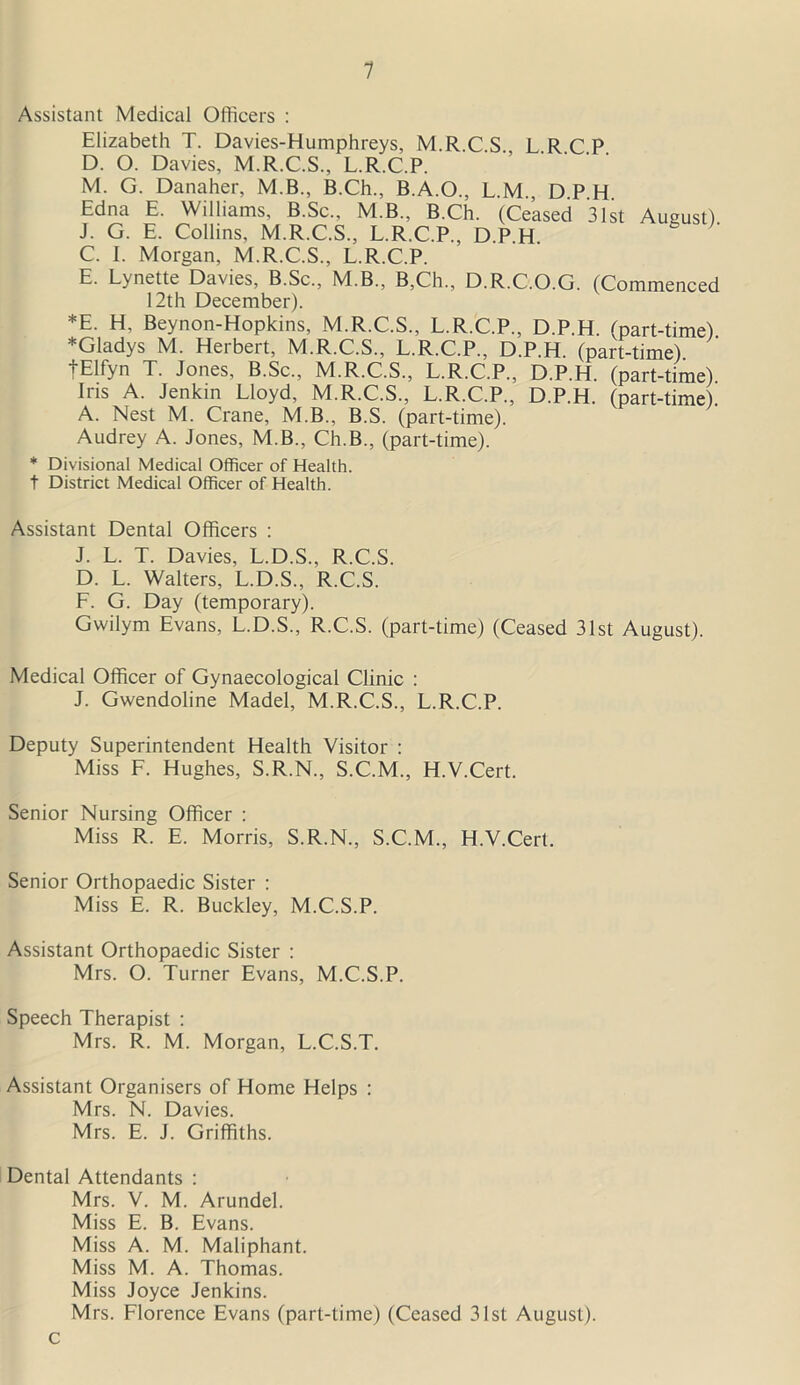 1 Assistant Medical Officers : * t Elizabeth T. Davies-Humphreys, M.R.C.S. L.R.C.P. D. O. Davies, M.R.C.S., L.R.C.P. M. G. Danaher, M.B., B.Ch., B.A.O., L.M., D.P.H. Edna E. Williams, B.Sc., M.B., B.Ch. (Ceased 31st August). J. G. E. Collins, M.R.C.S., L.R.C.P., DPH C. I. Morgan, M.R.C.S., L.R.C.P. E. Lynette Davies, B.Sc., M.B., B,Ch„ D.R.C.O.G. (Commenced 12th December). *E- H, Beynon-Hopkins, M.R.C.S., L.R.C.P., D.P.H. (part-time) ^Gladys M. Herbert, M.R.C.S., L.R.C.P., D.P.H. (part-time) fElfyn T. Jones, B.Sc., M.R.C.S., L.R.C.P., D.P.H. (part-time) Ins A. Jenkin Lloyd, M.R.C.S., L.R.C.P., D.P.H. (part-time). A. Nest M. Crane, M.B., B.S. (part-time). Audrey A. Jones, M.B., Ch.B., (part-time). Divisional Medical Officer of Health. District Medical Officer of Health. Assistant Dental Officers : J. L. T. Davies, L.D.S., R.C.S. D. L. Walters, L.D.S., R.C.S. F. G. Day (temporary). Gwilym Evans, L.D.S., R.C.S. (part-time) (Ceased 31st August). Medical Officer of Gynaecological Clinic : J. Gwendoline Madel, M.R.C.S., L.R.C.P. Deputy Superintendent Health Visitor : Miss F. Hughes, S.R.N., S.C.M., H.V.Cert. Senior Nursing Officer : Miss R. E. Morris, S.R.N., S.C.M., H.V.Cert. Senior Orthopaedic Sister : Miss E. R. Buckley, M.C.S.P. Assistant Orthopaedic Sister : Mrs. O. Turner Evans, M.C.S.P. Speech Therapist : Mrs. R. M. Morgan, L.C.S.T. Assistant Organisers of Home Helps : Mrs. N. Davies. Mrs. E. J. Griffiths. Dental Attendants : Mrs. V. M. Arundel. Miss E. B. Evans. Miss A. M. Maliphant. Miss M. A. Thomas. Miss Joyce Jenkins. Mrs. Florence Evans (part-time) (Ceased 31st August).