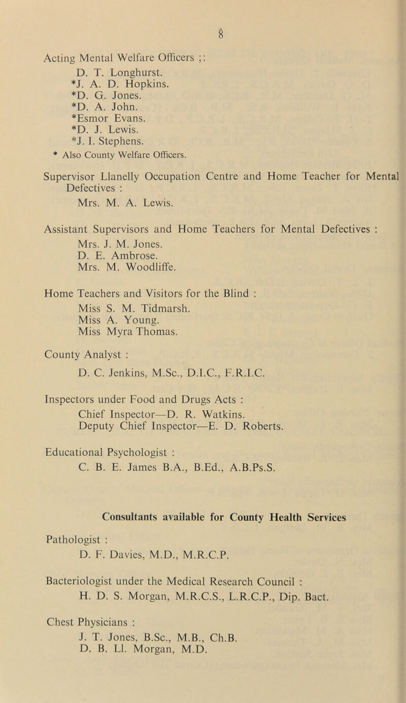 Acting Mental Welfare Officers D. T. Longhurst. *J. A. D. Hopkins. *D. G. Jones. *D. A. John. *Esmor Evans. *D. J. Lewis. *J. I. Stephens. * Also County Welfare Officers. Supervisor Llanelly Occupation Centre and Home Teacher for Mental Defectives : Mrs. M. A. Lewis. Assistant Supervisors and Home Teachers for Mental Defectives : Mrs. J. M. Jones. D. E. Ambrose. Mrs. M. Woodliffe. Home Teachers and Visitors for the Blind : Miss S. M. Tidmarsh. Miss A. Young. Miss Myra Thomas. County Analyst : D. C. Jenkins, M.Sc., D.I.C., F.R.l.C. Inspectors under Food and Drugs Acts : Chief Inspector—D. R. Watkins. Deputy Chief Inspector—E. D. Roberts. Educational Psychologist : C. B. E. James B.A., B.Ed., A.B.Ps.S. Consultants available for County Health Services Pathologist : D. F. Davies, M.D., M.R.C.P. Bacteriologist under the Medical Research Council : H. D. S. Morgan, M.R.C.S., L.R.C.P., Dip. Bact. Chest Physicians : J. T. Jones, B.Sc., M.B., Ch.B. D. B. LI. Morgan, M.D.