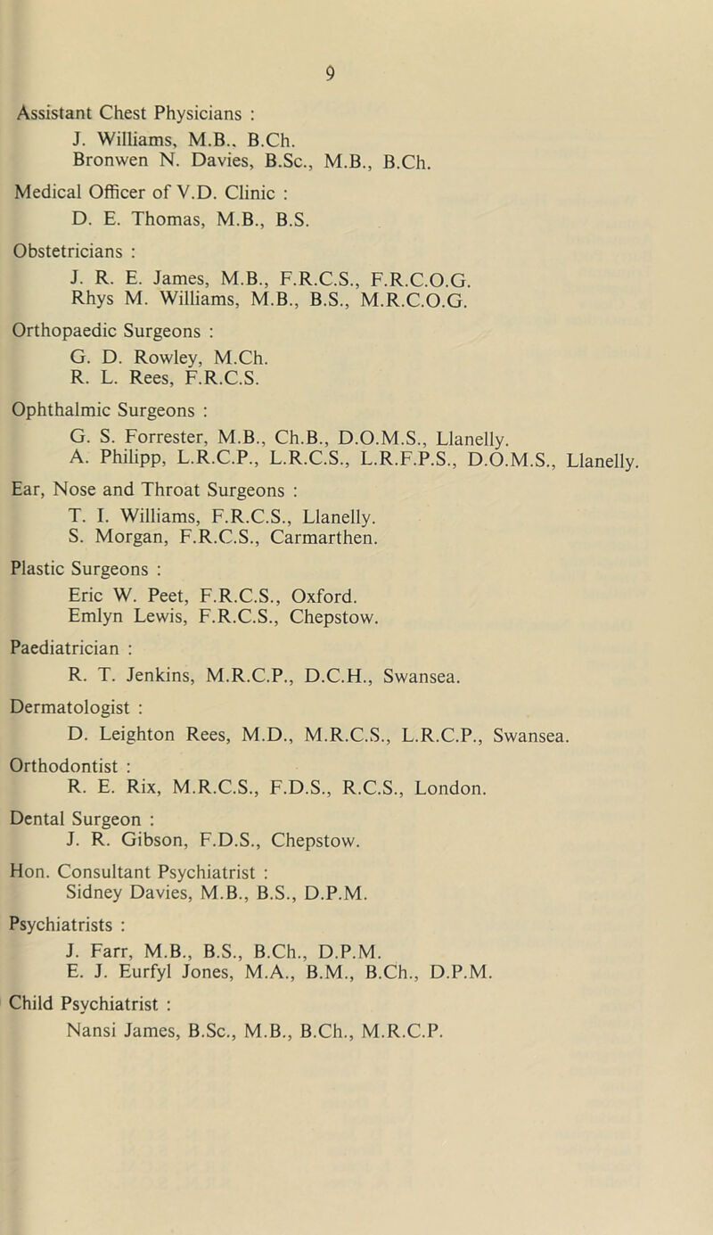 Assistant Chest Physicians : J. Williams, M.B.. B.Ch. Bronwen N. Davies, B.Sc., M.B., B.Ch. Medical Officer of V.D. Clinic : D. E. Thomas, M.B., B.S. Obstetricians : J. R. E. James, M.B., F.R.C.S., F.R.C.O.G. Rhys M. Williams, M.B., B.S., M.R.C.O.G. Orthopaedic Surgeons : G. D. Rowley, M.Ch. R. L. Rees, F.R.C.S. Ophthalmic Surgeons : G. S. Forrester, M.B., Ch.B., D.O.M.S., Llanelly. A. Philipp, L.R.C.P., L.R.C.S., L.R.F.P.S., D.O.M.S., Llanelly. Ear, Nose and Throat Surgeons : T. I. Williams, F.R.C.S., Llanelly. S. Morgan, F.R.C.S., Carmarthen. Plastic Surgeons : Eric W. Peet, F.R.C.S., Oxford. Emlyn Lewis, F.R.C.S., Chepstow. Paediatrician : R. T. Jenkins, M.R.C.P., D.C.H., Swansea. Dermatologist : D. Leighton Rees, M.D., M.R.C.S., L.R.C.P., Swansea. Orthodontist : R. E. Rix, M.R.C.S., F.D.S., R.C.S., London. Dental Surgeon : J. R. Gibson, F.D.S., Chepstow. Hon. Consultant Psychiatrist : Sidney Davies, M.B., B.S., D.P.M. Psychiatrists : J. Farr, M.B., B.S., B.Ch., D.P.M. E. J. Eurfyl Jones, M.A., B.M., B.Ch., D.P.M. Child Psychiatrist : Nansi James, B.Sc., M.B., B.Ch., M.R.C.P.