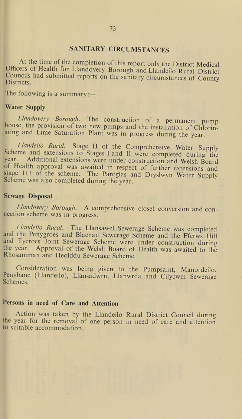 SANITARY CIRCUMSTANCES __ At thG'l™ ?fihe comPletio of this report only the District Medical Othcers o Health for Llandovery Borough and Llandeilo Rural District Councils had submitted reports on the sanitary circumstances of County Districts. The following is a summary:— Water Supply Llandovery Borough. The construction of a permanent pump house, the provision of two new pumps and the installation of Chlorin- ating and Lime Saturation Plant was in progress during the year. Llandeilo Rural. Stage II of the Comprehensive Water Supply Scheme and extensions to Stages I and II were completed during the year. Additional extensions were under construction and Welsh Board of Health approval was awaited in respect of further extensions and stage 111 of the scheme. The Pantglas and Dryslwyn Water Supply Scheme was also completed during the year. Sewage Disposal Llandovery Borough. A comprehensive closet conversion and con- nection scheme was in progress. Llandeilo Rural. The Llansawel Sewerage Scheme was completed and the Penygroes and Blaenau Sewerage Scheme and the Fferws Hill and Tycroes Joint Sewerage Scheme were under construction during the year. Approval of the Welsh Board of Health was awaited to the Rhosamman and Heolddu Sewerage Scheme. Consideration was being given to the Pumpsaint, Manordeilo, Penybanc (Llandeilo), Llansadwrn, Llanwrda and Cilycwm Sewerage Schemes. Persons in need of Care and Attention Action was taken by the Llandeilo Rural District Council during the year for the removal of one person in need of care and attention to suitable accommodation.