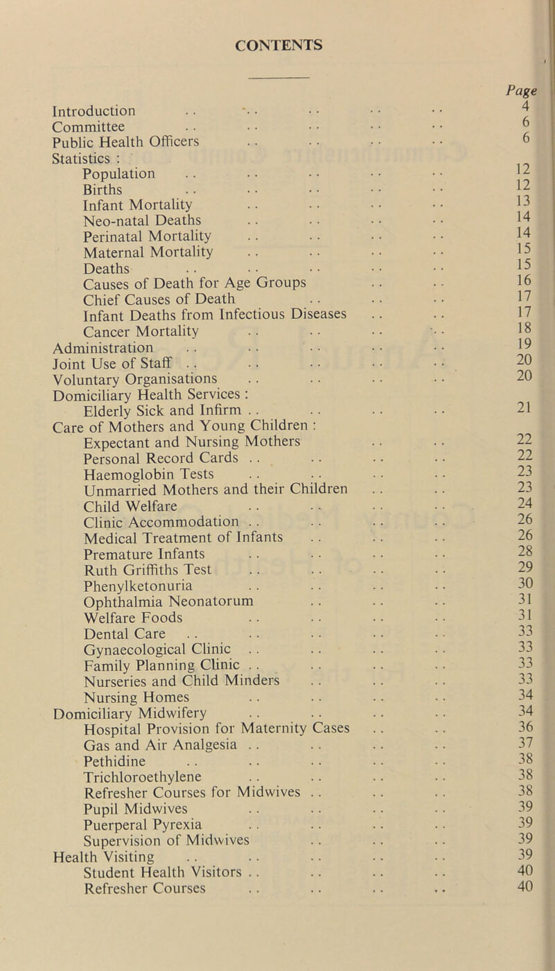 CONTENTS Introduction Committee Public Health Officers Statistics : Population Births Infant Mortality Neo-natal Deaths Perinatal Mortality Maternal Mortality Deaths Causes of Death for Age Groups Chief Causes of Death Infant Deaths from Infectious Diseases Cancer Mortality Administration Joint Use of Staff Voluntary Organisations Domiciliary Health Services : Elderly Sick and Infirm Care of Mothers and Young Children : Expectant and Nursing Mothers Personal Record Cards Haemoglobin Tests Unmarried Mothers and their Children Child Welfare Clinic Accommodation Medical Treatment of Infants Premature Infants Ruth Griffiths Test Phenylketonuria Ophthalmia Neonatorum Welfare Foods Dental Care Gynaecological Clinic Family Planning Clinic Nurseries and Child Minders Nursing Homes Domiciliary Midwifery Hospital Provision for Maternity Cases Gas and Air Analgesia Pethidine Trichloroethylene Refresher Courses for Midwives .. Pupil Midwives Puerperal Pyrexia Supervision of Midwives Health Visiting Student Health Visitors Refresher Courses Page 4 6 6 12 12 13 14 14 15 15 16 17 17 18 19 20 20 21 22 22 23 23 24 26 26 28 29 30 31 31 33 33 33 33 34 34 36 37 38 38 38 39 39 39 39 40 40