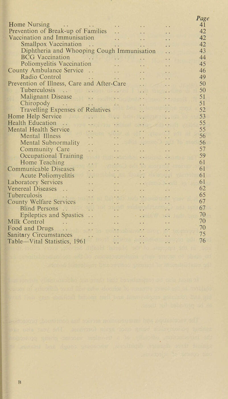 Page Home Nursing .. .. .. .. .. 41 Prevention of Break-up of Families .. .. .. 42 Vaccination and Immunisation .. .. .. 42 Smallpox Vaccination .. .. .. .. 42 Diphtheria and Whooping Cough Immunisation .. 43 BCG Vaccination .. .. .. .. 44 Poliomyelitis Vaccination .. .. .. 45 County Ambulance Service . . .. .. .. 46 Radio Control .. .. .. .. 49 Prevention of Illness, Care and After-Care .. .. 50 Tuberculosis .. .. .. .. .. 50 Malignant Disease .. .. .. .. 51 Chiropody .. .. ;. .. .. 51 Travelling Expenses of Relatives .. .. 52 Home Help Service .. .. .. .. 53 Health Education .. .. .. .. .. 55 Mental Health Service .. .. .. .. 55 Mental Illness .. .. .. .. 56 Mental Subnormality .. .. .. .. 56 Community Care .. .. .. .. 57 Occupational Training .. .. .. 59 Home Teaching .. .. .. .. 61 Communicable Diseases .. .. .. .. 61 Acute Poliomyelitis .. .. .. .. 61 Laboratory Services .. .. .. .. 61 Venereal Diseases .. .. .. .. .. 62 Tuberculosis .. .. .. .. .. 65 County Welfare Services .. .. .. .. 67 Blind Persons .. .. .. .. .. 67 Epileptics and Spastics .. .. .. .. 70 Milk Control .. .. .. .. .. 70 Food and Drugs .. .. .. .. .. 70 Sanitary Circumstances .. .. .. .. 75 Table—Vital Statistics, 1961 .. .. .. 76 R