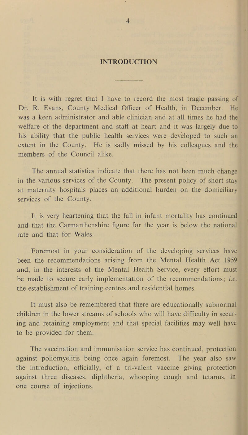 INTRODUCTION It is with regret that 1 have to record the most tragic passing of Dr. R. Evans, County Medical Officer of Health, in December. He was a keen administrator and able clinician and at all times he had the welfare of the department and staff at heart and it was largely due to his ability that the public health services were developed to such an extent in the County. He is sadly missed by his colleagues and the members of the Council alike. The annual statistics indicate that there has not been much change in the various services of the County. The present policy of short stay at maternity hospitals places an additional burden on the domiciliary services of the County. It is very heartening that the fall in infant mortality has continued and that the Carmarthenshire figure for the year is. below the national rate and that for Wales. Foremost in your consideration of the developing services have been the recommendations arising from the Mental Health Act 1959 and, in the interests of the Mental Health Service, every effort must be made to secure early implementation of the recommendations; i.e. the establishment of training centres and residential homes. It must also be remembered that there are educationally subnormal children in the lower streams of schools who will have difficulty in secur- ing and retaining employment and that special facilities may well have to be provided for them. The vaccination and immunisation service has continued, protection against poliomyelitis being once again foremost. The year also saw the introduction, officially, of a tri-valent vaccine giving protection against three diseases, diphtheria, whooping cough and tetanus, in one course of injections.
