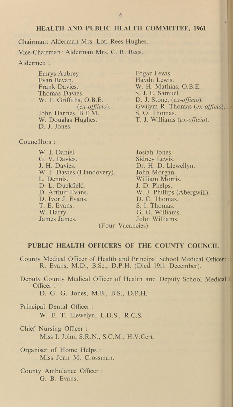 HEALTH AND PUBLIC HEALTH COMMITTEE, 1961 Chairman: Alderman Mrs. Loti Rees-Hughes. Vice-Chairman: Alderman Mrs. C. Aldermen : Emrys Aubrey Evan Bevan. Frank Davies. Thomas Davies. W. T. Griffiths, O.B.E. (ex-offiicio). John Harries, B.E.M. W. Douglas Hughes. D. J. Jones. R. Rees. Edgar Lewis. Haydn Lewis. W. H. Mathias, O.B.E. S. J. E. Samuel. D. J. Stone, (ex-officio). Gwilym R. Thomas (ex-officio). S. O. Thomas. T. J. Williams (ex-officio). Councillors : W. I. Daniel. G. V. Davies. J. H. Davies. W. J. Davies (Llandovery). L. Dennis. D. L. Duckfield. D. Arthur Evans. D. Ivor J. Evans. T. E. Evans. W. Harry. James James. (Four Josiah Jones. Sidney Lewis. Dr. H. D. Llewellyn. John Morgan. William Morris. J. D. Phelps. W. J. Phillips (Abergwili). D. C. Thomas. S. I. Thomas. G. O. Williams. John Williams. Vacancies) PUBLIC HEALTH OFFICERS OF THE COUNTY COUNCIL County Medical Officer of Health and Principal School Medical Officer: R. Evans, M.D., B.Sc., D.P.H. (Died 19th December). Deputy County Medical Officer of Health and Deputy School Medical Officer : D. G. G. Jones, M.B., B.S., D.P.H. Principal Dental Officer : W. E. T. Llewelyn, L.D.S., R.C.S. Chief Nursing Officer : Miss 1. John, S.R.N., S.C.M., H.V.Cert. Organiser of Home Helps : Miss Joan M. Crossman. County Ambulance Officer : G. B. Evans.