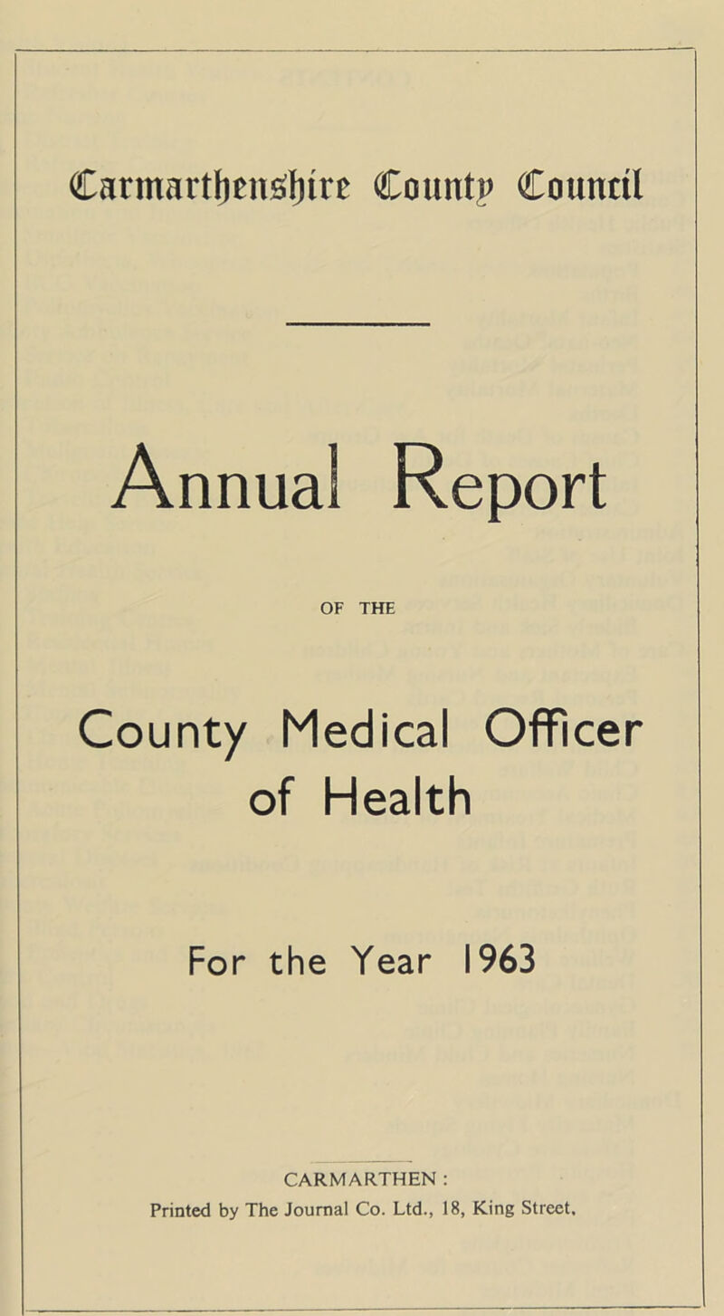 Carmartljenfilnre Count? Council Annua! Report OF THE County Medical Officer of Health For the Year 1963 CARMARTHEN : Printed by The Journal Co. Ltd., 18, King Street.