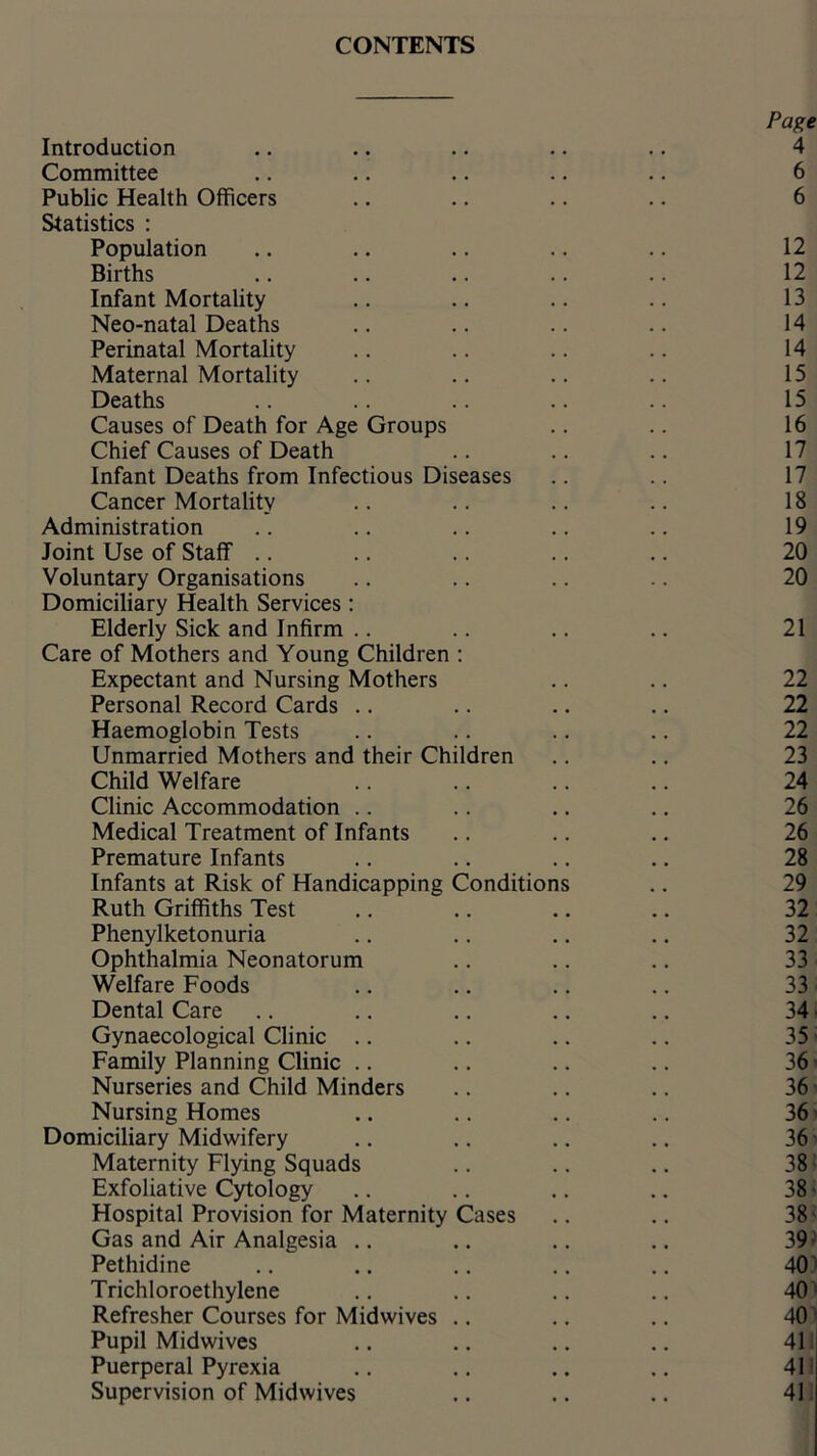Introduction Committee Public Health Officers Statistics : Population Births Infant Mortality Neo-natal Deaths Perinatal Mortality Maternal Mortality Deaths Causes of Death for Age Groups Chief Causes of Death Infant Deaths from Infectious Diseases Cancer Mortality Administration Joint Use of Staff .. Voluntary Organisations Domiciliary Health Services: Elderly Sick and Infirm Care of Mothers and Young Children : Expectant and Nursing Mothers Personal Record Cards Haemoglobin Tests Unmarried Mothers and their Children Child Welfare Clinic Accommodation Medical Treatment of Infants Premature Infants Infants at Risk of Handicapping Conditions Ruth Griffiths Test Phenylketonuria Ophthalmia Neonatorum Welfare Foods Dental Care Gynaecological Clinic Family Planning Clinic Nurseries and Child Minders Nursing Homes Domiciliary Midwifery Maternity Flying Squads Exfoliative Cytology Hospital Provision for Maternity Cases Gas and Air Analgesia Pethidine Trichloroethylene Refresher Courses for Midwives .. Pupil Midwives Puerperal Pyrexia Supervision of Midwives