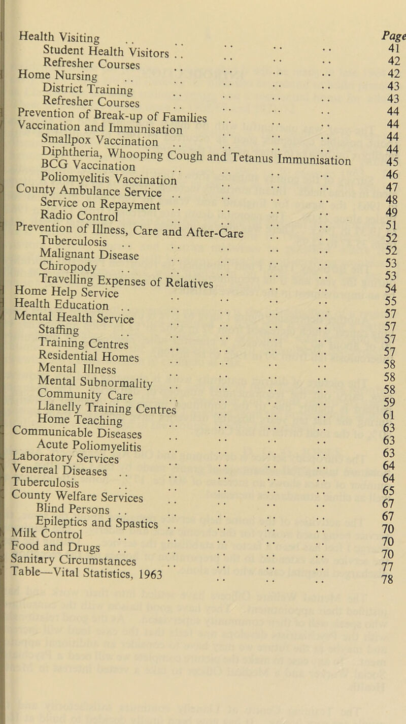 Health Visiting Student Health Visitors .. Refresher Courses Home Nursing District Training Refresher Courses ' * Prevention of Break-up of Families Vaccination and Immunisation Smallpox Vaccination P^tJ1reria> Whooping Cough and oCCj Vaccination Poliomyehtis Vaccination County Ambulance Service Service on Repayment Radio Control Tetanu Immunisation Prevention of Illness, Care and After-Care I uberculosis .. Malignant Disease Chiropody Travelling Expenses of Relatives Home Help Service Health Education .. Mental Health Service Staffing Training Centres ’ ’ Residential Homes Mental Illness Mental Subnormality !. Community Care Llanelly Training Centres Home Teaching J Communicable Diseases Acute Poliomyelitis I Laboratory Services Venereal Diseases I Tuberculosis I County Welfare Services Blind Persons | . Epileptics and Spastics .. 9 Milk Control Food and Drugs Sanitary Circumstances Table—Vital Statistics, 1963 Page 41 42 42 43 43 44 44 44 44 45 46 47 48 49 51 52 52 53 53 54 55 57 57 57 57 58 58 58 59 61 63 63 63 64 64 65 67 67 70 70 70 77 78