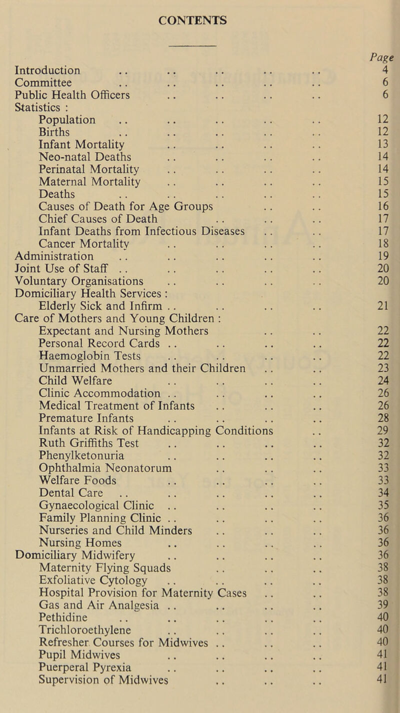 Page Introduction .. .. .. .. .. 4 Committee .. .. .. .. .. 6 Public Health Officers .. .. .. .. 6 Statistics : Population .. .. .. .. .. 12 Births .. .. .. .. .. 12 Infant Mortality .. .. .. .. 13 Neo-natal Deaths .. .. .. .. 14 Perinatal Mortality .. .. .. .. 14 Maternal Mortality .. .. .. .. 15 Deaths .. .. .. .. .. 15 Causes of Death for Age Groups .. .. 16 Chief Causes of Death .. .. .. 17 Infant Deaths from Infectious Diseases .. .. 17 Cancer Mortality .. .. .. .. 18 Administration .. .. .. .. .. 19 Joint Use of Staff .. .. .. .. .. 20 Voluntary Organisations .. .. .. .. 20 Domiciliary Health Services: Elderly Sick and Infirm .. .. .. .. 21 Care of Mothers and Young Children : Expectant and Nursing Mothers .. .. 22 Personal Record Cards .. .. .. .. 22 Haemoglobin Tests .. .. .. .. 22 Unmarried Mothers and their Children .. .. 23 Child Welfare .. .. .. .. 24 Clinic Accommodation .. .. .. .. 26 Medical Treatment of Infants .. .. .. 26 Premature Infants .. .. .. .. 28 Infants at Risk of Handicapping Conditions .. 29 Ruth Griffiths Test .. .. .. .. 32 Phenylketonuria .. .. .. .. 32 Ophthalmia Neonatorum .. .. .. 33 Welfare Foods .. .. .. .. 33 Dental Care .. .. .. .. .. 34 Gynaecological Clinic .. .. .. .. 35 Family Planning Clinic .. .. .. .. 36 Nurseries and Child Minders .. .. .. 36 Nursing Homes .. .. .. .. 36 Domiciliary Midwifery .. .. .. .. 36 Maternity Flying Squads .. .. .. 38 Exfoliative Cytology .. .. .. .. 38 Hospital Provision for Maternity Cases .. .. 38 Gas and Air Analgesia .. .. .. .. 39 Pethidine .. .. .. .. .. 40 Trichloroethylene .. .. .. .. 40 Refresher Courses for Midwives .. .. .. 40 Pupil Midwives .. .. .. .. 41 Puerperal Pyrexia .. .. .. .. 41 Supervision of Midwives .. .. .. 41