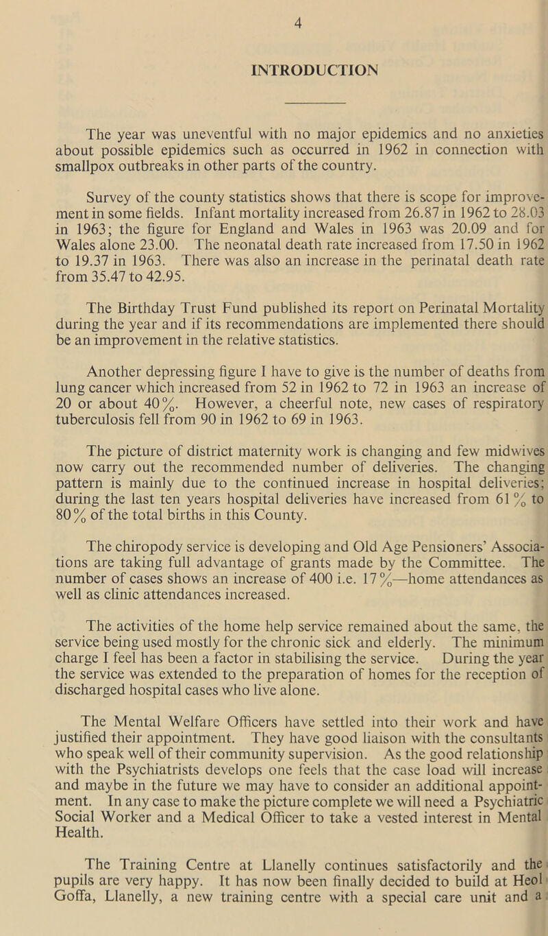 INTRODUCTION The year was uneventful with no major epidemics and no anxieties about possible epidemics such as occurred in 1962 in connection with smallpox outbreaks in other parts of the country. Survey of the county statistics shows that there is scope for improve- ment in some fields. Infant mortality increased from 26.87 in 1962 to 28.03 in 1963; the figure for England and Wales in 1963 was 20.09 and for Wales alone 23.00. The neonatal death rate increased from 17.50 in 1962 to 19.37 in 1963. There was also an increase in the perinatal death rate from 35.47 to 42.95. The Birthday Trust Fund published its report on Perinatal Mortality during the year and if its recommendations are implemented there should be an improvement in the relative statistics. Another depressing figure I have to give is the number of deaths from lung cancer which increased from 52 in 1962 to 72 in 1963 an increase of 20 or about 40%. However, a cheerful note, new cases of respiratory tuberculosis fell from 90 in 1962 to 69 in 1963. The picture of district maternity work is changing and few midwives now carry out the recommended number of deliveries. The changing pattern is mainly due to the continued increase in hospital deliveries; during the last ten years hospital deliveries have increased from 61 % to 80 % of the total births in this County. The chiropody service is developing and Old Age Pensioners’ Associa- tions are taking full advantage of grants made by the Committee. The number of cases shows an increase of 400 i.e. 17%—home attendances as well as clinic attendances increased. The activities of the home help service remained about the same, the service being used mostly for the chronic sick and elderly. The minimum charge I feel has been a factor in stabilising the service. During the year the service was extended to the preparation of homes for the reception of discharged hospital cases who live alone. The Mental Welfare Officers have settled into their work and have justified their appointment. They have good liaison with the consultants who speak well of their community supervision. As the good relationship with the Psychiatrists develops one feels that the case load will increase and maybe in the future we may have to consider an additional appoint- ment. In any case to make the picture complete we will need a Psychiatric Social Worker and a Medical Officer to take a vested interest in Mental Health. The Training Centre at Llanelly continues satisfactorily and the pupils are very happy. It has now been finally decided to build at Heol Goffa, Llanelly, a new training centre with a special care unit and a