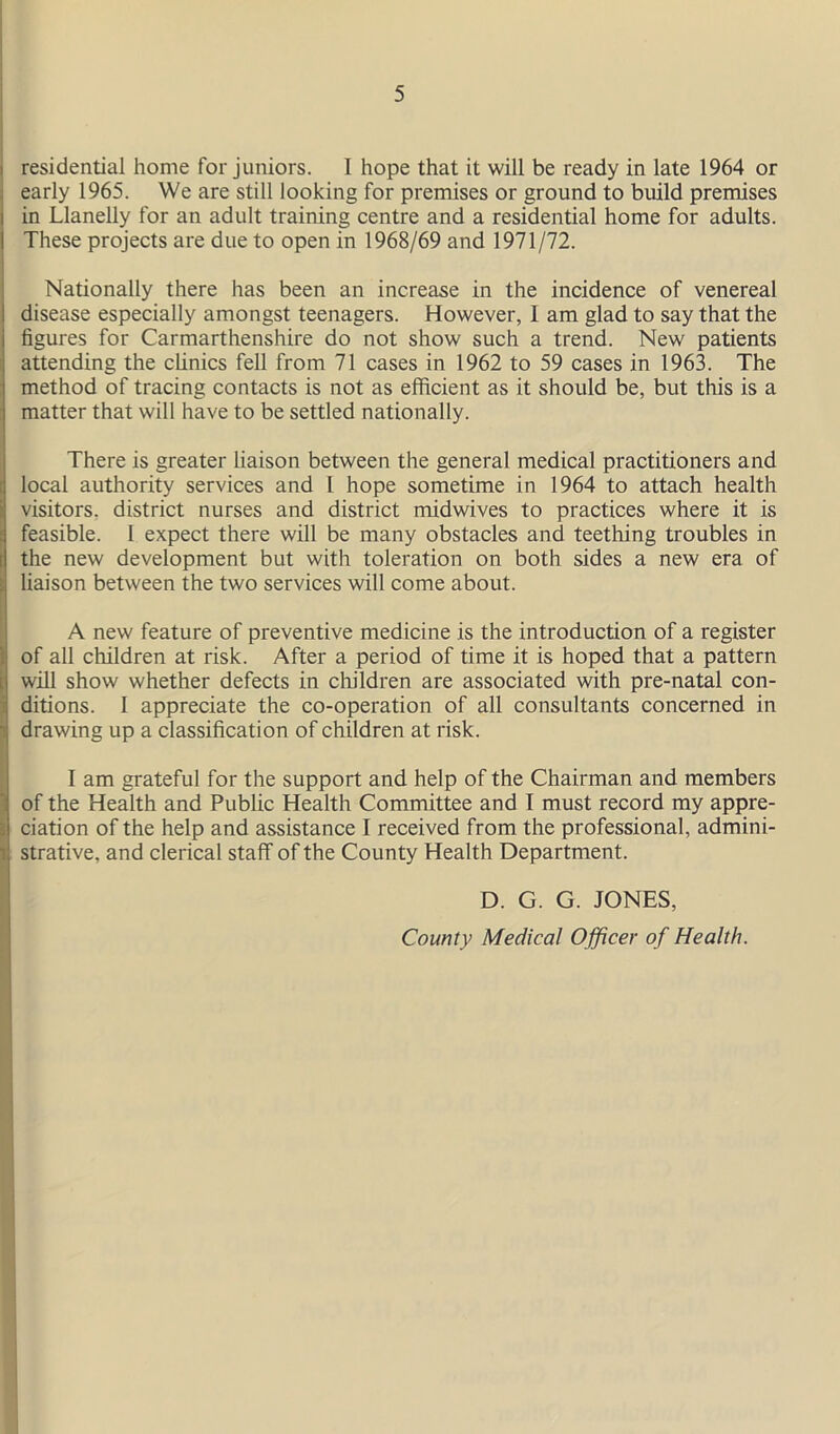 residential home for juniors. 1 hope that it will be ready in late 1964 or early 1965. We are still looking for premises or ground to build premises in Llanelly for an adult training centre and a residential home for adults. These projects are due to open in 1968/69 and 1971/72. Nationally there has been an increase in the incidence of venereal disease especially amongst teenagers. However, I am glad to say that the figures for Carmarthenshire do not show such a trend. New patients attending the clinics fell from 71 cases in 1962 to 59 cases in 1963. The method of tracing contacts is not as efficient as it should be, but this is a matter that will have to be settled nationally. There is greater liaison between the general medical practitioners and local authority services and l hope sometime in 1964 to attach health visitors, district nurses and district midwives to practices where it is feasible. 1 expect there will be many obstacles and teething troubles in the new development but with toleration on both sides a new era of liaison between the two services will come about. A new feature of preventive medicine is the introduction of a register of all children at risk. After a period of time it is hoped that a pattern will show whether defects in children are associated with pre-natal con- ditions. I appreciate the co-operation of all consultants concerned in drawing up a classification of children at risk. I am grateful for the support and help of the Chairman and members of the Health and Public Health Committee and I must record my appre- ciation of the help and assistance I received from the professional, admini- strative, and clerical staff of the County Health Department. D. G. G. JONES, County Medical Officer of Health.