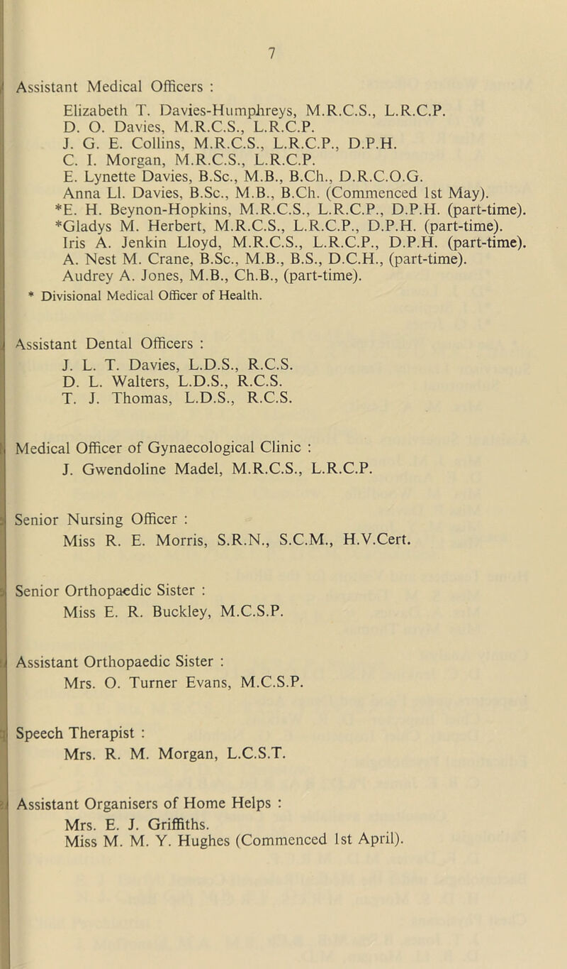 Assistant Medical Officers : Elizabeth T. Davies-Humphreys, M.R.C.S., L.R.C.P. D. O. Davies, M.R.C.S., L.R.C.P. J. G. E. Collins, M.R.C.S., L.R.C.P., D.P.H. C. I. Morgan, M.R.C.S., L.R.C.P. E. Lynette Davies, B.Sc., M.B., B.Ch., D.R.C.O.G. Anna LI. Davies, B.Sc., M.B., B.Ch. (Commenced 1st May). *E. H. Beynon-Hopkins, M.R.C.S., L.R..C.P., D.P.H. (part-time). *Gladys M. Herbert, M.R.C.S., L.R.C.P., D.P.H. (part-time). Iris A. Jenkin Lloyd, M.R.C.S., L.R.C.P., D.P.H. (part-time). A. Nest M. Crane, B.Sc., M.B., B.S., D.C.H., (part-time). Audrey A. Jones, M.B., Ch.B., (part-time). * Divisional Medical Officer of Health. Assistant Dental Officers : J. L. T. Davies, L.D.S., R.C.S. D. L. Walters, L.D.S., R.C.S. T. J. Thomas, L.D.S., R.C.S. Medical Officer of Gynaecological Clinic : J. Gwendoline Madel, M.R.C.S., L.R.C.P. Senior Nursing Officer : Miss R. E. Morris, S.R.N., S.C.M., H.V.Cert. Senior Orthopaedic Sister : Miss E. R. Buckley, M.C.S.P. Assistant Orthopaedic Sister : Mrs. O. Turner Evans, M.C.S.P. Speech Therapist : Mrs. R. M. Morgan, L.C.S.T. Assistant Organisers of Home Helps : Mrs. E. J. Griffiths. Miss M. M. Y. Hughes (Commenced 1st April).
